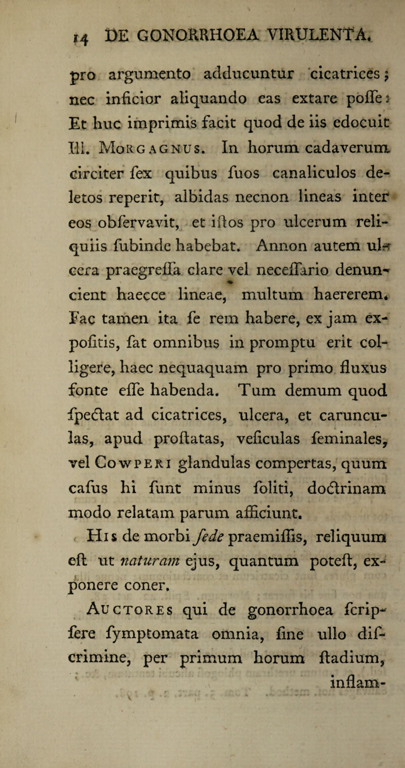 pro argumento adducuntur cicatrices \ nec inficior aliquando eas extare polles Et huc imprimis facit quod de iis edocuit HI. Morgagnus. In horum cadaverum, circiter fex quibus fuos canaliculos de¬ letos reperit, albidas necnon lineas inter eos obfervavit, et idos pro ulcerum reli¬ quiis fubinde habebat. Annon autem uta cera praegreffa clare vel neceffario denun^ cient haecce lineae, multum haererem* Fac tamen ita fe rem habere, ex jam ex¬ politis, fat omnibus in promptu erit col¬ ligere, haec nequaquam pro primo fluxus fonte effe habenda. Tum demum quod fpedlat ad cicatrices, ulcera, et caruncu¬ las, apud proflatas, veficulas feminales, vel Cowperi glandulas compertas, quum cafus hi funt minus foliti, dodlrinam modo relatam parum afficiunt. His de morbi fede praemiffis, reliquum efl ut naturam ejus, quantum potefl, ex¬ ponere coner. Auctores qui de gonorrhoea fcrip- fere fymptomata omnia, fine ullo dif- crimine, per primum horum fladium, inflam-