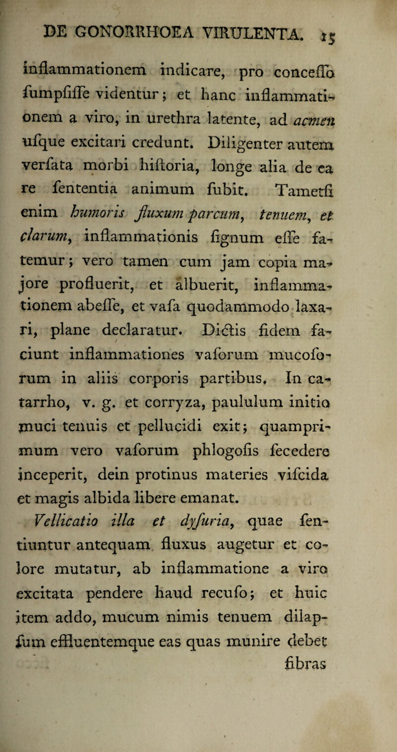 inflammationem indicare, pro concefia fumpfifle videntur; et hanc inflammati¬ onem a viro, in urethra latente, ad acmen ufque excitari credunt. Diligenter autem verfata morbi hifloria, longe alia de ea re fententia animum fubit. Tametfi enim humoris fluxum parcum, tenuem, et clarum, inflammationis fignum efle fa¬ temur ; vero tamen cum jam copia ma¬ jore profluerit, et albuerit, inflamma¬ tionem abefle, et vafa quodammodo laxa¬ ri, plane declaratur. Didlis fidem fa¬ ciunt inflammationes vaforum mucofo- rum in aliis corporis partibus. In ca- tarrho, v. g. et corryza, paululum initio tnuci tenuis et pellucidi exit; quampri¬ mum vero vaforum phlogofis fecedere inceperit, dein protinus materies vifcida et magis albida libere emanat. Vellicatio illa et dyfuriay quae fen- tiuntur antequam fluxus augetur et co¬ lore mutatur, ab inflammatione a viro excitata pendere haud recufo; et huic item addo, mucum nimis tenuem dilap- fum eflluentemque eas quas munire debet fibras
