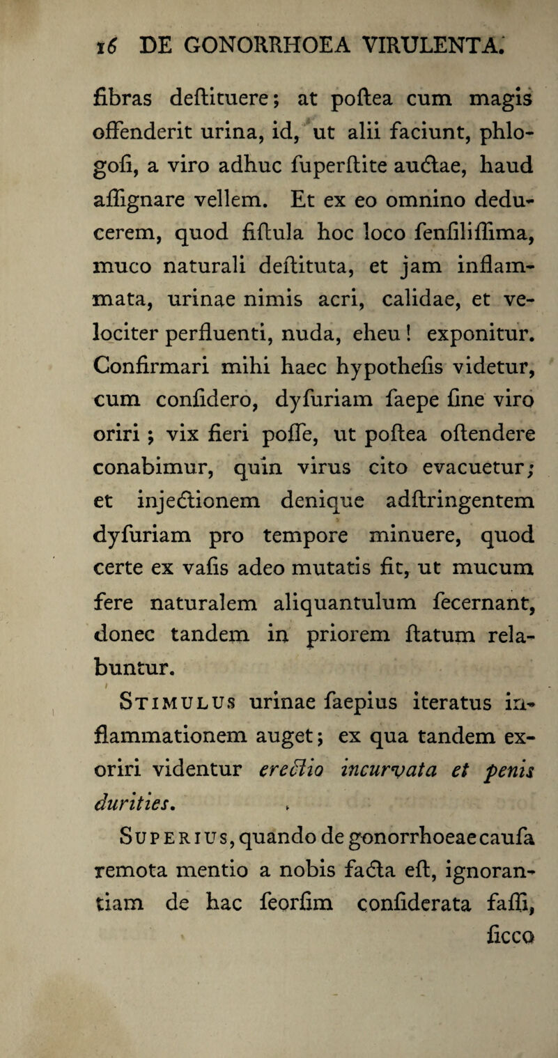 fibras deftituere; at poftea cum magis offenderit urina, id, ut alii faciunt, phlo- gofi, a viro adhuc fuperftite audlae, haud affignare vellem. Et ex eo omnino dedu¬ cerem, quod fiftula hoc loco fenfiliflima, muco naturali deftituta, et jam inflam¬ mata, urinae nimis acri, calidae, et ve¬ lociter perfluenti, nuda, eheu ! exponitur. Confirmari mihi haec hypothefis videtur, cum confidero, dyfuriam faepe fine viro oriri; vix fieri poffe, ut poftea oftendere conabimur, quin virus cito evacuetur; et injedtionem denique adftringentem dyfuriam pro tempore minuere, quod certe ex vafis adeo mutatis fit, ut mucum fere naturalem aliquantulum fecernant, donec tandem in priorem ftatum rela- buntur. Stimulus urinae faepius iteratus in¬ flammationem auget; ex qua tandem ex¬ oriri videntur erectio incurvata et penis durities. Superius, quando de gonorrhoeae caufa remota mentio a nobis facfta eft, ignoran¬ tiam de hac feorfim confiderata fafii, ficco
