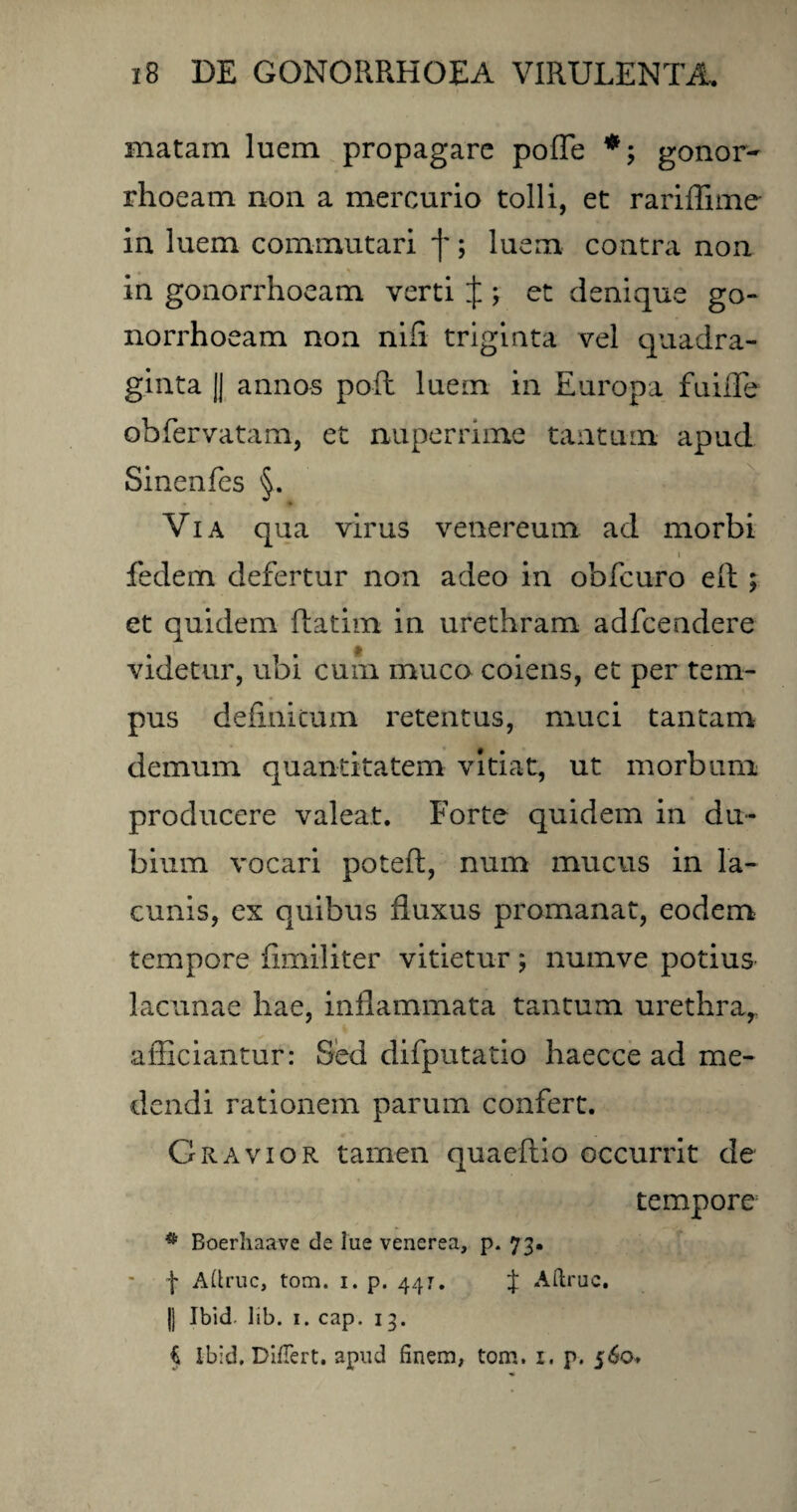 matam luem propagare pofTe gonor¬ rhoeam non a mercurio tolli, et rariffime in luem commutari f; luem contra non in gonorrhoeam verti J ; et denique go¬ norrhoeam non nili triginta vel quadra¬ ginta || annos pofh luem in Europa fu ille obfervatam, et nuperrime tantum apud Sinenfes §. * Via qua virus venereum ad morbi i fedem defertur non adeo in obfcuro eft ; et quidem ftatim in urethram adfcendere videtur, ubi cum muco coiens, et per tem¬ pus definitum retentus, muci tantam demum quantitatem vitiat, ut morbum producere valeat. Forte quidem in du¬ bium vocari poteft, num mucus in la¬ cunis, ex quibus fluxus promanat, eodem tempore fimiliter vitietur; numve potius lacunae hae, inflammata tantum urethra, afficiantur: Sed difputatio haecce ad me¬ dendi rationem parum confert. Gravior tamen quaeftio occurrit de tempore * Boerhaave de lue venerea, p. 73. f Adrue, tom. 1. p. 447. J Adrue, jj Ibid lib. 1. cap. 13. i ibid. Differt, apud finem, tom. 1. p. 560*