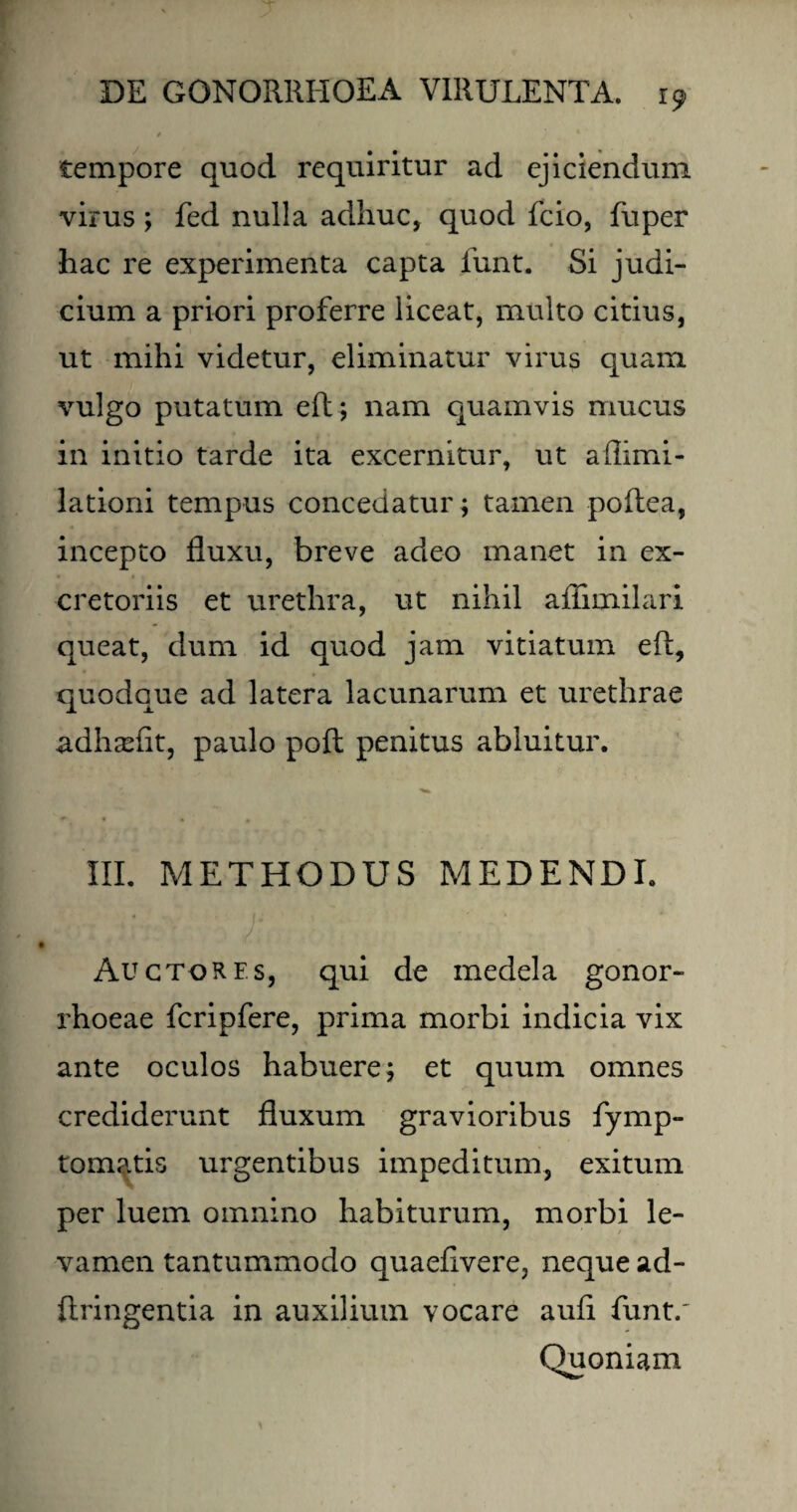 tempore quod requiritur ad ejiciendum virus; fed nulla adhuc, quod fcio, fuper hac re experimenta capta funt. Si judi¬ cium a priori proferre liceat, multo citius, ut mihi videtur, eliminatur virus quam vulgo putatum eft; nam quamvis mucus in initio tarde ita excernitur, ut aflimi- lationi tempus concedatur ; tamen poftea, incepto fluxu, breve adeo manet in ex¬ cretoriis et urethra, ut nihil aflimilari queat, dum id quod jam vitiatum eft, quodque ad latera lacunarum et urethrae adhasfit, paulo poft penitus abluitur. * i * , III. METHODUS MEDENDI. Auctores, qui de medela gonor¬ rhoeae fcripfere, prima morbi indicia vix ante oculos habuere; et quum omnes crediderunt fluxum gravioribus fymp- tomatis urgentibus impeditum, exitum per luem omnino habiturum, morbi le¬ vamen tantummodo quaeflvere, neque ad- ftringentia in auxilium vocare aufl funt.' Quoniam