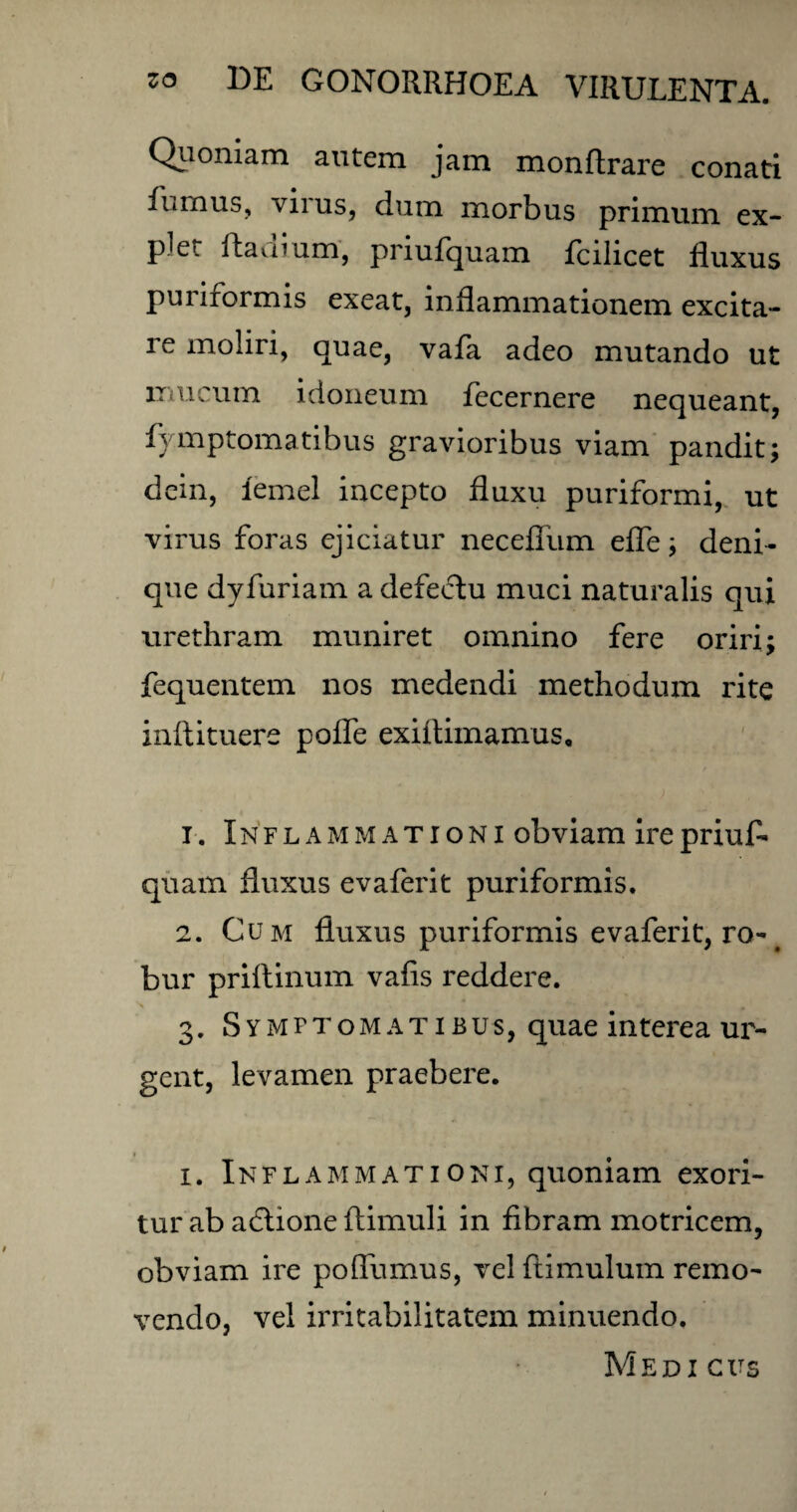 Quoniam autem jam monftrare conati fumus, vn us, dum morbus primum ex¬ plet Radium, priufquam fcilicet fluxus puriformis exeat, inflammationem excita¬ re moliri, quae, vafa adeo mutando ut mucum idoneum fecernere nequeant, fymptomatibus gravioribus viam pandit; dein, iemel incepto fluxu puriformi, ut virus foras ejiciatur necefliim efle; deni¬ que dyfuriam a defeftu muci naturalis qui urethram muniret omnino fere oriri; fequentem nos medendi methodum rite inftituere pofle exittimamus, 1. Inflammationi obviam ire priuf¬ quam fluxus evaferit puriformis. 2. Cum fluxus puriformis evaferit, ro-# bur priftinum vafis reddere. 3. Symptomatibus, quae interea ur¬ gent, levamen praebere. 1. Inflammationi, quoniam exori¬ tur ab adtione ftimuli in fibram motricem, obviam ire poflumus, vel ftimulum remo¬ vendo, vel irritabilitatem minuendo. Medi cus