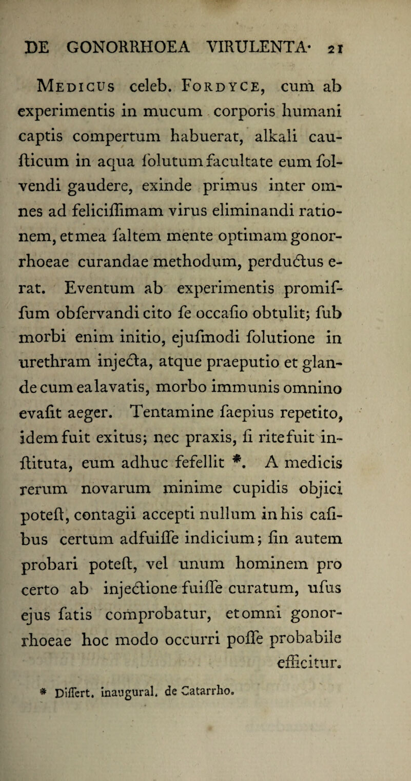 Medicus celeb. Fordyce, cum ab experimentis in mucum corporis humani captis compertum habuerat, alkali cau- fticum in aqua folutum facultate eum fol- vendi gaudere, exinde primus inter om¬ nes ad feliciffimam virus eliminandi ratio¬ nem, etmea faltem mente optimam gonor¬ rhoeae curandae methodum, perdudtus e- rat. Eventum ab experimentis promif- fum obfervandi cito fe occafio obtulit; fub morbi enim initio, ejufmodi folutione in urethram inje&a, atque praeputio et glan¬ de cum ealavatis, morbo immunis omnino evafit aeger. Tentamine faepius repetito, idem fuit exitus; nec praxis, fi ritefuit in- ftituta, eum adhuc fefellit *. A medicis rerum novarum minime cupidis objici poteft, contagii accepti nullum in his cafi- bus certum adfuilfe indicium; fin autem probari poteft, vel unum hominem pro certo ab inje&ione fuifle curatum, ufus ejus fatis comprobatur, et omni gonor¬ rhoeae hoc modo occurri pofle probabile efficitur.