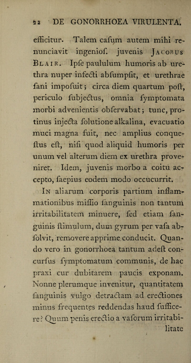 efficitur. Talem cafum autem mihi re- nunciavit ingeniof. juvenis JaCobus Blair. Ipfe paululum humoris ab ure¬ thra nuper infedti abfumpfit, et urethrae fani impofuit; circa diem quartum poft, periculo fubjedtus, omnia fymptomata morbi advenientis obfervabat; tunc, pro¬ tinus injedta folutionealkalina, evacuatio muci magna fuit, nec amplius conque- ftus eft, nifi quod aliquid humoris per unum vel alterum diem ex urethra prove¬ niret. Idem, juvenis morbo a coitu ac¬ cepto, faepius eodem modo occucurrit. In aliarum corporis partium inflam¬ mationibus miffio fanguinis non tantum irritabilitatem minuere, fed etiam fan¬ guinis ftimulum, dum gyrum per vafa ab- folvit, removere apprime conducit. Quan¬ do vero in gonorrhoea tantum acieft con- curfus fymptomatum communis, de hac praxi cur dubitarem paucis exponam. Nonne plerumque invenitur, quantitatem fanguinis vulgo detractam ad eredtiones minus frequentes reddendas haud fuffice- rer Quum penis erectio a vaforum irritabi¬ litate i