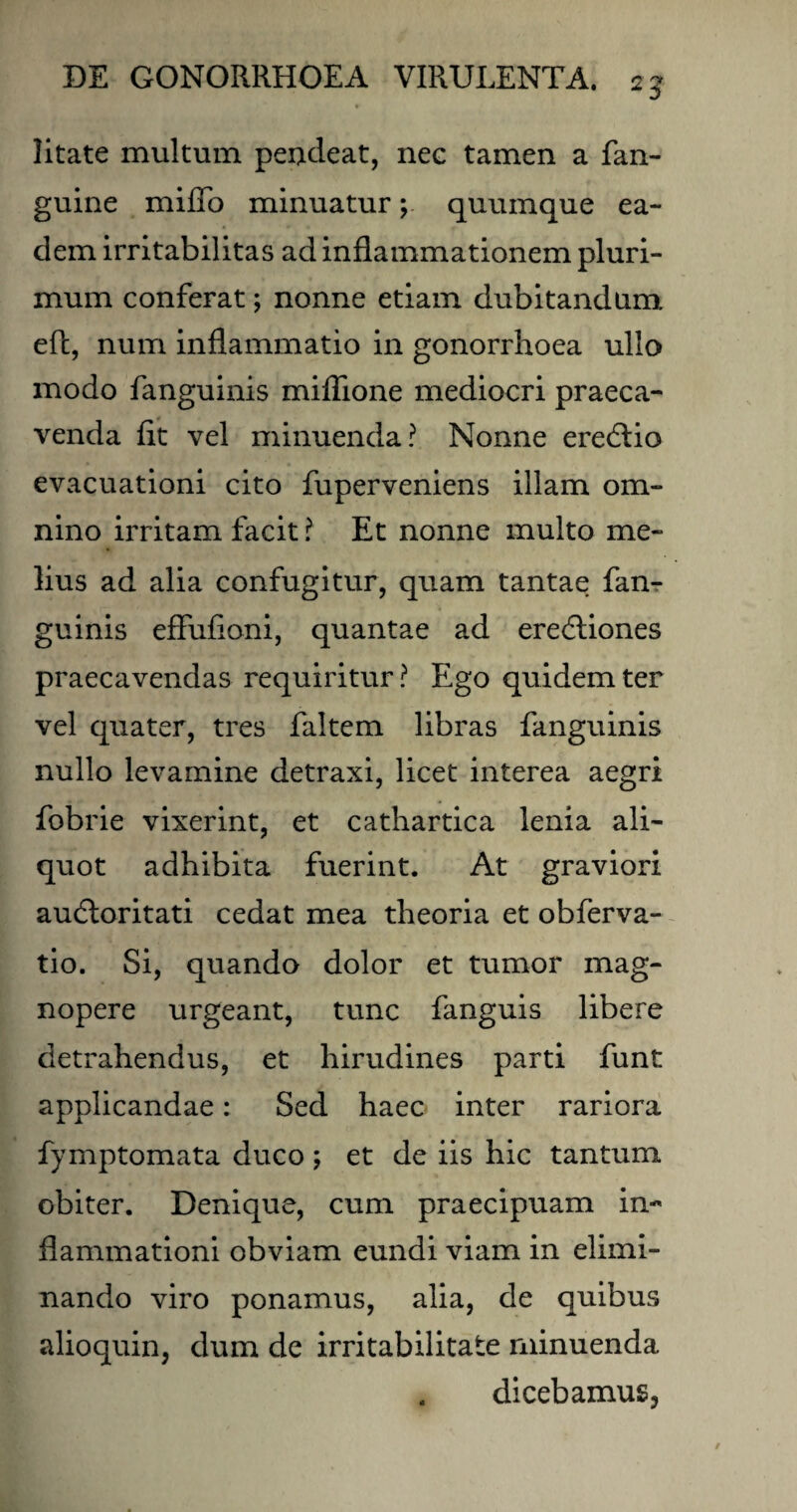 litate multum pendeat, nee tamen a fan- guine miffo minuatur; quumque ea¬ dem irritabilitas ad inflammationem pluri¬ mum conferat; nonne etiam dubitandum eft, num inflammatio in gonorrhoea ullo modo fanguinis miflione mediocri praeca¬ venda fit vel minuenda? Nonne eredtio evacuationi cito fuperveniens illam om¬ nino irritam facit ? Et nonne multo me¬ lius ad alia confugitur, quam tantae fan¬ guinis effufioni, quantae ad eredtiones praecavendas requiritur? Ego quidem ter vel quater, tres faltem libras fanguinis nullo levamine detraxi, licet interea aegri fobrie vixerint, et cathartica lenia ali¬ quot adhibita fuerint. At graviori audloritati cedat mea theoria et obferva- tio. Si, quando dolor et tumor mag¬ nopere urgeant, tunc fanguis libere detrahendus, et hirudines parti funt applicandae: Sed haec inter rariora fymptomata duco; et de iis hic tantum obiter. Denique, cum praecipuam in¬ flammationi obviam eundi viam in elimi¬ nando viro ponamus, alia, de quibus alioquin, dum de irritabilitate minuenda dicebamus^