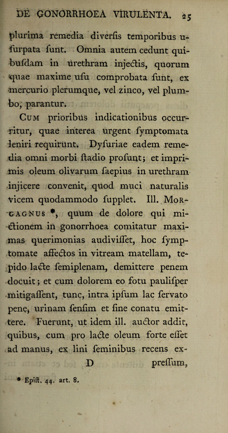 plurima remedia diverfis temporibus u- furpata funt. Omnia autem cedunt qui- bufdam in urethram inje&is, quorum quae maxime ufu comprobata funt, ex mercurio plerumque* vel zinco, vel plum¬ bo, parantur; Cum prioribus indicationibus occur¬ ritur, quae interea urgent fymptomata leniri requirunt* Dyfuriae eadem reme¬ dia omni morbi ftadio profuut; et impri¬ mis oleum olivarum faepius in urethram injicere convenit, quod muci naturalis vicem quodammodo fupplet. 111. Mor¬ gagnus *, quum de dolore qui mi¬ ctionem in gonorrhoea comitatur maxi¬ mas querimonias audivilfet, hoc fymp- tomate affedtos in vitream matellam, te¬ pido laCte femiplenam, demittere penem docuit; et cum dolorem eo fotu paulifper mitigaffent, tunc, intra ipfum lac fervato pene* urinam fenfim et fine conatu emit¬ tere. Fuerunt, ut idem ill. auCtor addit, quibus, cum pro laCte oleum forte elfet ad manus, ex lini feminibus recens ex- D preffum, * Epift. 44. art. 8.