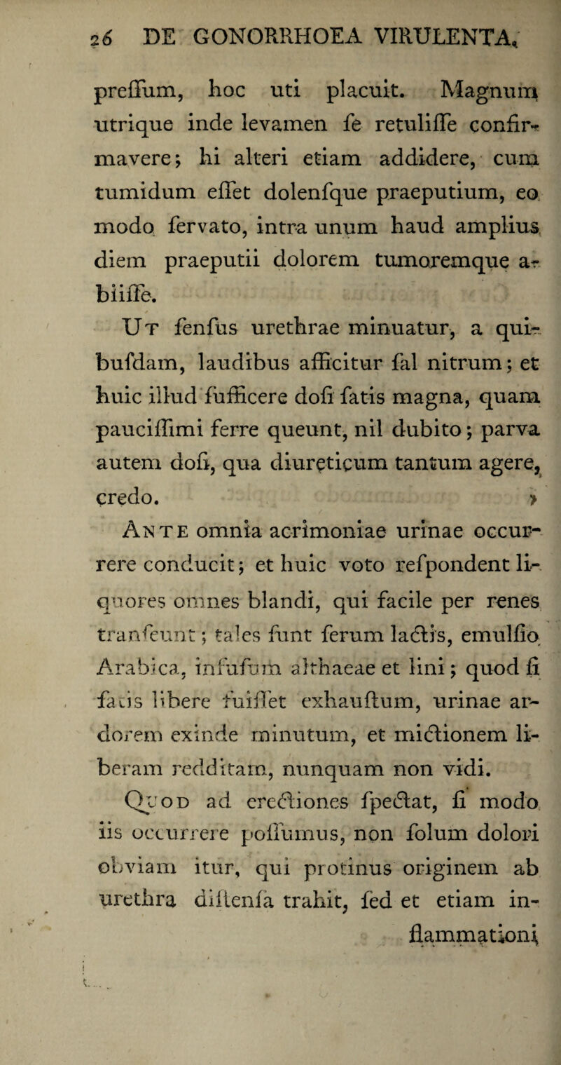 preffum, hoc uti placuit. Magnum utrique inde levamen fe retuliffe confir- mavere; hi alteri etiam addidere, cum tumidum effiet dolenfque praeputium, eo modo fervato, intra unum haud amplius diem praeputii dolorem tumoremque a- biiffe, * i « Ut fenfus urethrae minuatur, a qui- bufdam, laudibus afficitur fal nitrum: et huic illud fufficere doli fatis magna, quam pauciffimi ferre queunt, nil dubito; parva autem dofi, qua diureticum tantum agere, credo. » Ante omnia acrimoniae urinae occur¬ rere conducit; et huic voto refpondent li¬ quores omnes blandi, qui facile per renes transeunt; tales ffint ferum ladlis, emulfio Arabica, infufam althaeae et lini; quod fi faris libere fuiffet exhauflum, urinae ar¬ dorem exinde minutum, et micRionem li¬ beram redditam, nunquam non vidi. Quod ad eredbones fpedlat, fi modo iis occurrere poffumus, non folum dolori obviam itur, qui protinus originem ab urethra diiienla trahit, fed et etiam in¬ flammationi,