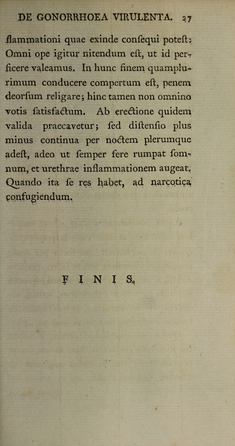 / DE GONORRHOEA VIRULENTA. 27 flammationi quae exinde confequi poteft: Omni ope igitur nitendum eft, ut id per¬ ficere valeamus. In hunc finem quampiu- rimum conducere compertum eft, penem deorfum religare; hinc tamen non omnino votis fatisfadtum. Ab eredlione quidem valida praecavetur; fed diftenfio plus minus continua per nodlem plerumque adeft, adeo ut femper fere rumpat fom- num, et urethrae inflammationem augeat. Quando ita fe res habet, ad narcotica confugiendum. FINI S,