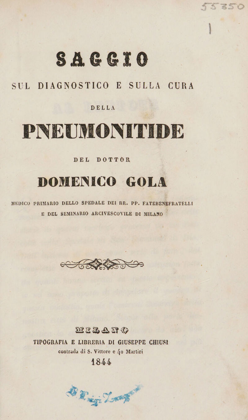 SAGGIO SUL DIAGNOSTICO E SULLA CURA DELLA PNECMONITIDE DEL DOTTOR DOMENICO GOLA MEDICO PRIMARIO DELLO SPEDALE DE! RR. PP. FATEBENEFRaTELL! E DEL SEMINARIO ARCIVESCOVILE DI MILANO TIPOGRAFIA E LIBRERIA DI GIUSEPPE CHIUSI contrada di S. Vittore e /jo Martiri 1844 * ^
