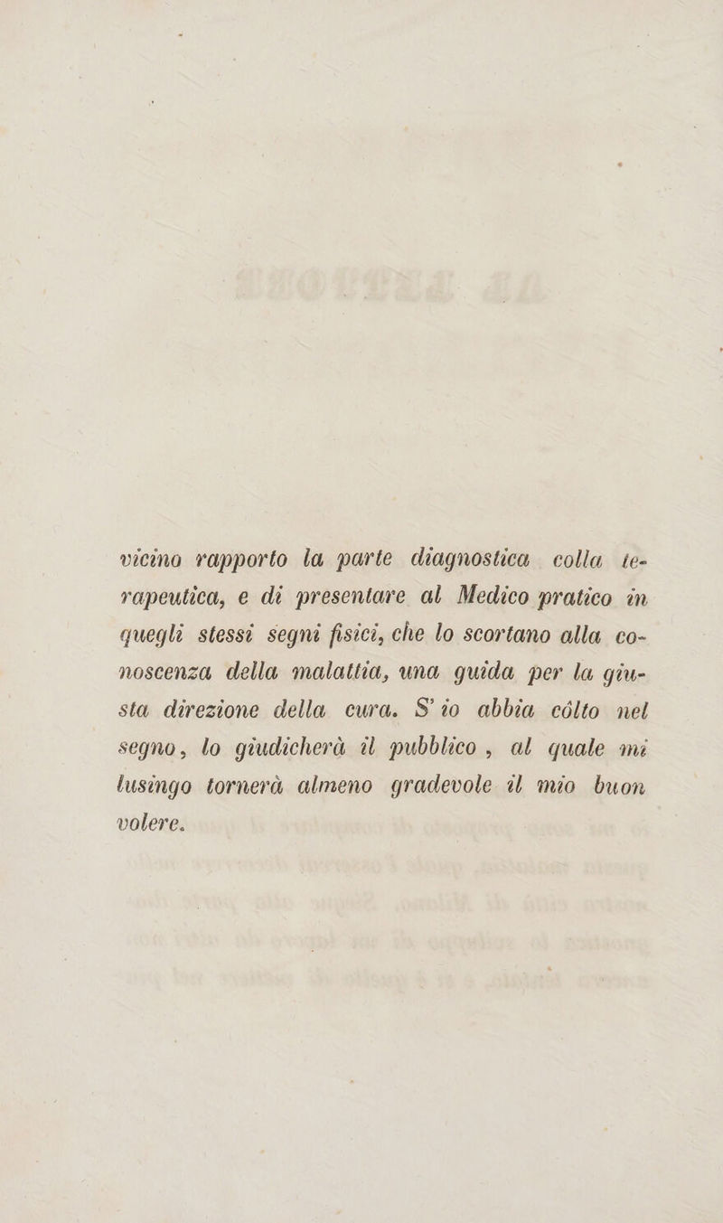 vicino rapporto la parte diagnostica colla te¬ rapeutica, e di presentare al Medico pratico in quegli stessi segni fisici, che lo scortano alla co¬ noscenza della malattia, una guida per la giu¬ sta direzione della cura. S* io abbia cólto nel segno, lo giudicherà il pubblico , al quale mi lusingo tornerà almeno gradevole il mio buon volere.