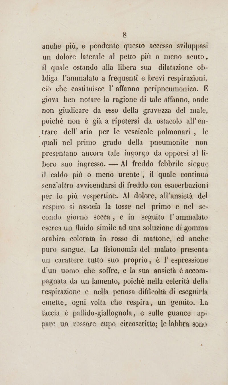 anche più, e pendente questo accesso sviluppasi un dolore laterale al petto più o meno acuto, il quale ostando alla libera sua dilatazione ob¬ bliga l’ammalato a frequenti e brevi respirazioni, ciò che costituisce 1’ affanno peripneumonico. E giova ben notare la ragione di tale affanno, onde non giudicare da esso della gravezza del male, poiché non è già a ripetersi da ostacolo all’en¬ trare dell’ aria per le vescicole polmonari , le quali nel primo grado della pneumonite non presentano ancora tale ingorgo da opporsi al li¬ bero suo ingresso. — Al freddo febbrile siegue il caldo più o meno urente , il quale continua senz’altro avvicendarsi di freddo con esacerbazioni per lo più vespertine. Al dolore, all’ansietà del respiro si associa la tosse nel primo e nel se¬ condo giorno secca , e in seguito l’ammalato escrea un fluido simile ad una soluzione di gomma arabica colorata in rosso di mattone, ed anche puro sangue. La fisionomia del malato presenta un carattere tutto suo proprio, è 1’ espressione d’un uomo che soffre, e la sua ansietà è accom¬ pagnata da un lamento, poiché nella celerità della respirazione e nella penosa difficoltà di eseguirla emette, ogni volta che respira, un gemito. La faccia è pallido-giallognola, e sulle guance ap¬ pare un rossore cupo circoscritto; le labbra sono
