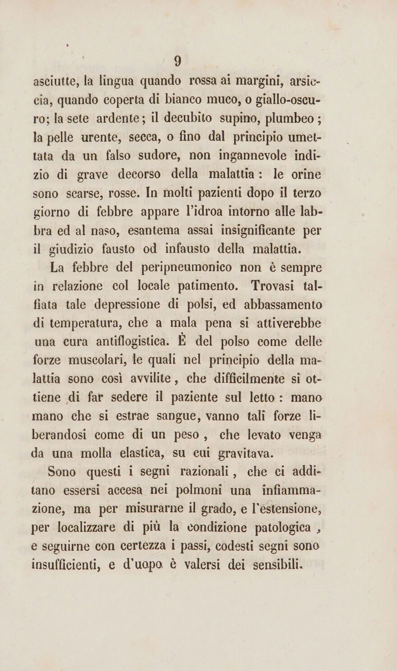 asciutte, la lingua quando rossa ai margini, arsic¬ cia, quando coperta di bianco muco, o giallo-oscu¬ ro; la sete ardente; il decubito supino, plumbeo; la pelle urente, secca, o fino dal principio umet¬ tata da un falso sudore, non ingannevole indi¬ zio di grave decorso della malattia : le orine sono scarse, rosse. In molti pazienti dopo il terzo giorno di febbre appare l’idroa intorno alle lab¬ bra ed al naso, esantema assai insignificante per il giudizio fausto od infausto della malattia. La febbre del peripneumonico non è sempre in relazione col locale patimento. Trovasi tal- fiata tale depressione di polsi, ed abbassamento di temperatura, che a mala pena si attiverebbe una cura antiflogistica. E del polso come delle forze muscolari, le quali nel principio della ma¬ lattia sono così avvilite, che difficilmente si ot¬ tiene di far sedere il paziente sul letto : mano mano che si estrae sangue, vanno tali forze li¬ berandosi come di un peso , che levato venga da una molla elastica, su cui gravitava. Sono questi i segni razionali, che ci addi¬ tano essersi accesa nei polmoni una infiamma¬ zione, ma per misurarne il grado, e l’estensione, per localizzare di più la condizione patologica , e seguirne con certezza i passi, codesti segni sono insufficienti, e d’uopo è valersi dei sensibili.