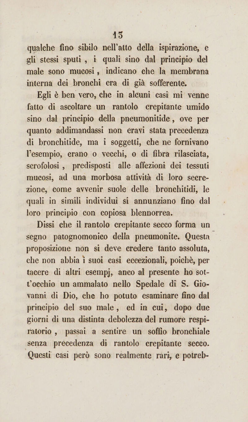qualche fino sibilo neiratto della ispirazione, e gli stessi sputi , i quali sino dal principio del male sono mucosi, indicano che la membrana interna dei bronchi era di già sofferente. Egli è ben vero, che in alcuni casi mi venne fatto di ascoltare un rantolo crepitante umido sino dal principio della pneumonitide, ove per quanto addimandassi non eravi stata precedenza di bronchitide, ma i soggetti, che ne fornivano l’esempio, erano o vecchi, o di fibra rilasciata, scrofolosi , predisposti alle affezioni dei tessuti mucosi, ad una morbosa attività di loro secre¬ zione, come avvenir suole delle bronchitidi, le quali in simili individui si annunziano fino dal loro principio con copiosa blennorrea. Dissi che il rantolo crepitante secco forma un segno patognomonico della pneumonite. Questa proposizione non si deve credere tanto assoluta, che non abbia i suoi casi eccezionali, poiché, per tacere di altri esempj, anco al presente ho sot¬ tocchio un ammalato nello Spedale di S. Gio¬ vanni di Dio, che ho potuto esaminare fino dal principio del suo male , ed in cui, dopo due giorni di una distinta debolezza del rumore respi¬ ratorio , passai a sentire un soffio bronchiale senza precedenza di rantolo crepitante secco. Questi casi però sono realmente rari, e potreb-
