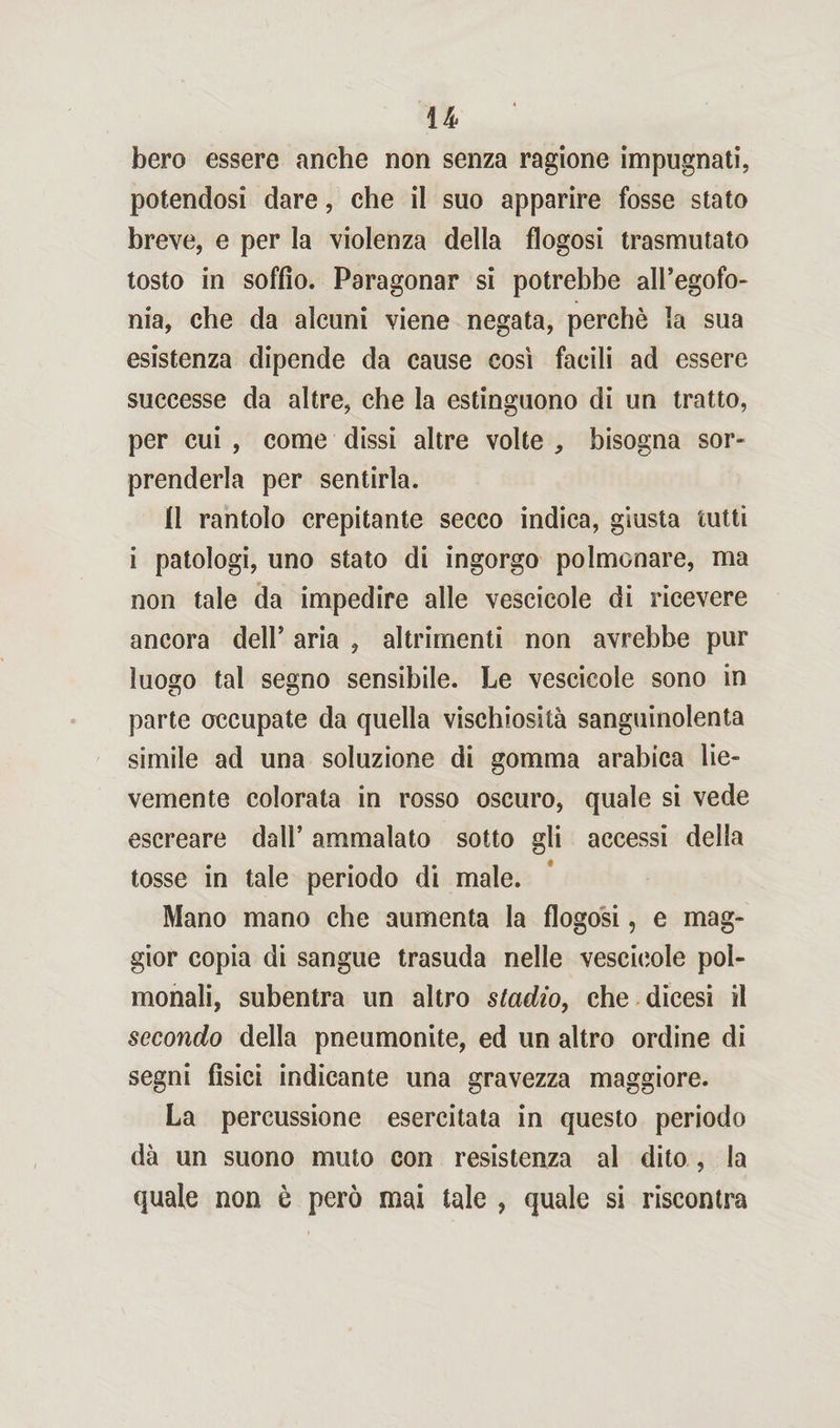 u bero essere anche non senza ragione impugnati, potendosi dare, che il suo apparire fosse stato breve, e per la violenza della flogosi trasmutato tosto in soffio. Paragonar si potrebbe all’egofo- nia, che da alcuni viene negata, perchè la sua esistenza dipende da cause così facili ad essere successe da altre, che la estinguono di un tratto, per cui , come dissi altre volte , bisogna sor¬ prenderla per sentirla. Il rantolo crepitante secco indica, giusta tutti i patologi, uno stato di ingorgo polmonare, ma non tale da impedire alle vescicole di ricevere ancora dell’ aria , altrimenti non avrebbe pur luogo tal segno sensibile. Le vescicole sono in parte occupate da quella vischiosità sanguinolenta simile ad una soluzione di gomma arabica lie¬ vemente colorata in rosso oscuro, quale si vede escreare dall’ ammalato sotto gli accessi della tosse in tale periodo di male. Mano mano che aumenta la flogosi, e mag¬ gior copia di sangue trasuda nelle vescicole pol- monali, subentra un altro stadio, che dicesi il secondo della pneumonite, ed un altro ordine di segni fisici indicante una gravezza maggiore. La percussione esercitata in questo periodo dà un suono muto con resistenza al dito , la quale non è però mai tale , quale si riscontra