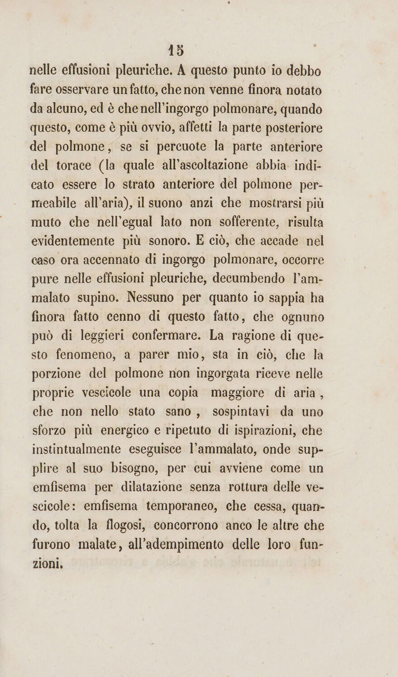 nelle effusioni pleuriche. A questo punto io debbo fare osservare un fatto, che non venne finora notato da alcuno, ed è che nell’ingorgo polmonare, quando questo, come è più ovvio, affetti la parte posteriore del polmone, se si percuote la parte anteriore del torace (la quale all’ascoltazione abbia indi¬ cato essere lo strato anteriore del polmone per¬ meabile all’aria),, il suono anzi che mostrarsi più muto che neli’egual lato non sofferente, risulta evidentemente più sonoro. E ciò, che accade nel caso ora accennato di ingorgo polmonare, occorre pure nelle effusioni pleuriche, decumbendo l’am¬ malato supino. Nessuno per quanto io sappia ha finora fatto cenno di questo fatto, che ognuno può di leggieri confermare. La ragione di que¬ sto fenomeno, a parer mio, sta in ciò, che la porzione del polmone non ingorgata riceve nelle proprie vescicole una copia maggiore di aria , che non nello stato sano , sospintavi da uno sforzo più energico e ripetuto di ispirazioni, che instintualmente eseguisce l’ammalato, onde sup¬ plire al suo bisogno, per cui avviene come un emfìsema per dilatazione senza rottura delle ve¬ scicole: emfisema temporaneo, che cessa, quan¬ do, tolta la flogosi, concorrono anco le altre che furono malate, all’adempimento delle loro fun¬ zioni.