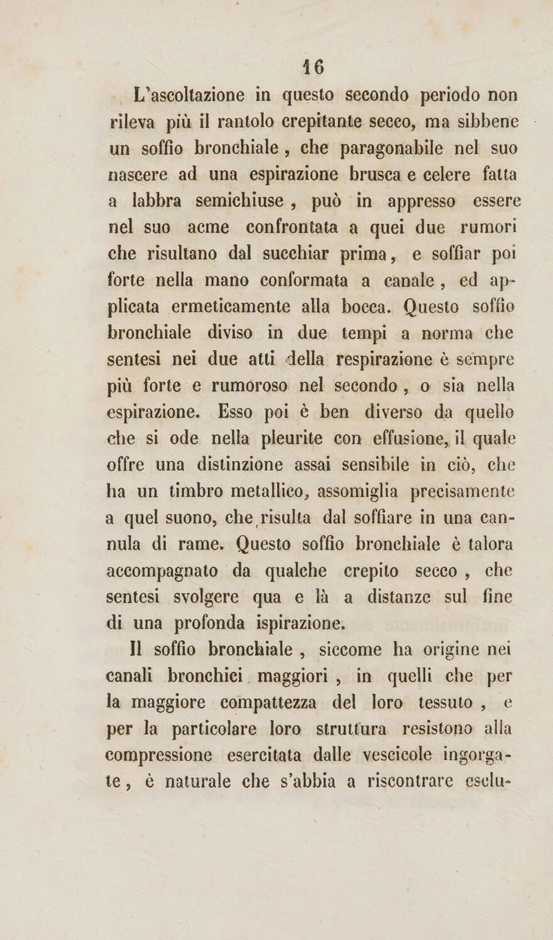 L’ascoltazione in questo secondo periodo non rileva più il rantolo crepitante secco, ma sibbene un soffio bronchiale , che paragonabile nel suo nascere ad una espirazione brusca e celere fatta a labbra semichiuse , può in appresso essere nel suo acme confrontata a quei due rumori che risultano dal succhiar prima, e soffiar poi forte nella mano conformata a canale , ed ap¬ plicata ermeticamente alla bocca. Questo soffio bronchiale diviso in due tempi a norma che sentesi nei due atti della respirazione è sempre più forte e rumoroso nel secondo , o sia nella espirazione. Esso poi è ben diverso da quello che si ode nella pleurite con effusione, il quale offre una distinzione assai sensibile in ciò, che ha un timbro metallico, assomiglia precisamente a quel suono, che risulta dal soffiare in una can¬ nula di rame. Questo soffio bronchiale è talora accompagnato da qualche crepito secco , che sentesi svolgere qua e là a distanze sul fine di una profonda ispirazione. Il soffio bronchiale , siccome ha origine nei canali bronchici maggiori , in quelli che per la maggiore compattezza del loro tessuto , e per la particolare loro struttura resistono alia compressione esercitata dalle vescicole ingorga¬ te , è naturale che s’abbia a riscontrare eselu-