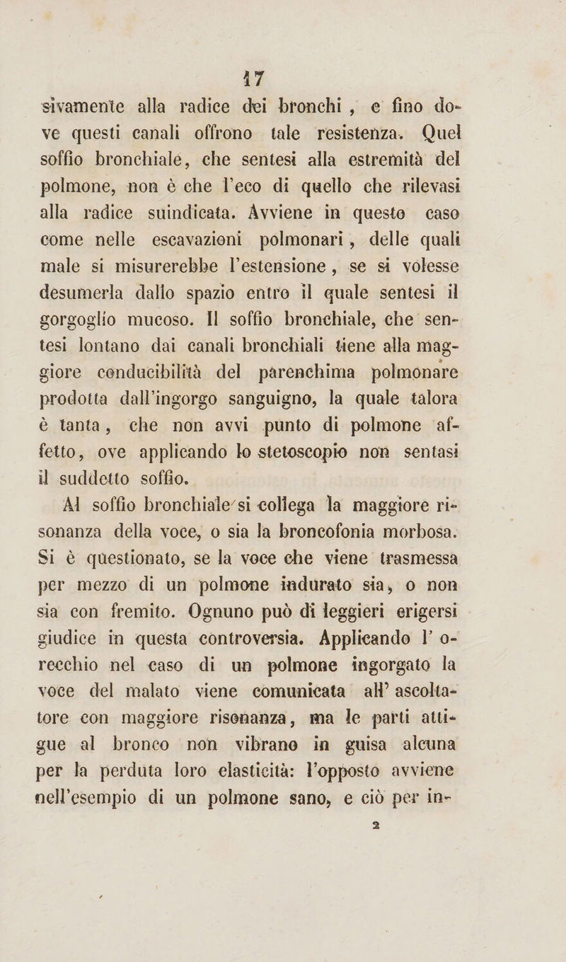 sìvamente alla radice dei branchi , e fino do¬ ve questi canali offrono tale resistenza. Quei soffio bronchiale, che sentesi alla estremità del polmone, non è che l’eco di quello che rilevasi alla radice suindicata. Avviene in questo caso come nelle escavazioni polmonari, delle quali male si misurerebbe l’estensione , se si volesse desumerla dallo spazio entro il quale sentesi il gorgoglio mucoso. Il soffio bronchiale, che sen¬ tesi lontano dai canali bronchiali tiene alla mag- * giore conducibilità del parenchima polmonare prodotta dall’ingorgo sanguigno, la quale talora è tanta , che non avvi punto di polmone af¬ fetto, ove applicando lo stetoscopio non sentasi il suddetto soffio. Al soffio bronchiale7si collega la maggiore ri¬ sonanza della voce, o sia la broncofonia morbosa. Si è questionato, se la voce che viene trasmessa per mezzo di un polmone indurato sia, o non sia con fremito. Ognuno può di leggieri erigersi giudice in questa controversia. Applicando V o- reechio nel caso di un polmone ingorgato la voce del malato viene comunicata all’ ascolta¬ tore con maggiore risonanza, ma le parti atti¬ gue al bronco non vibrano in guisa alcuna per la perduta loro elasticità: l’opposto avviene nell’esempio di un polmone sano, e ciò per in-
