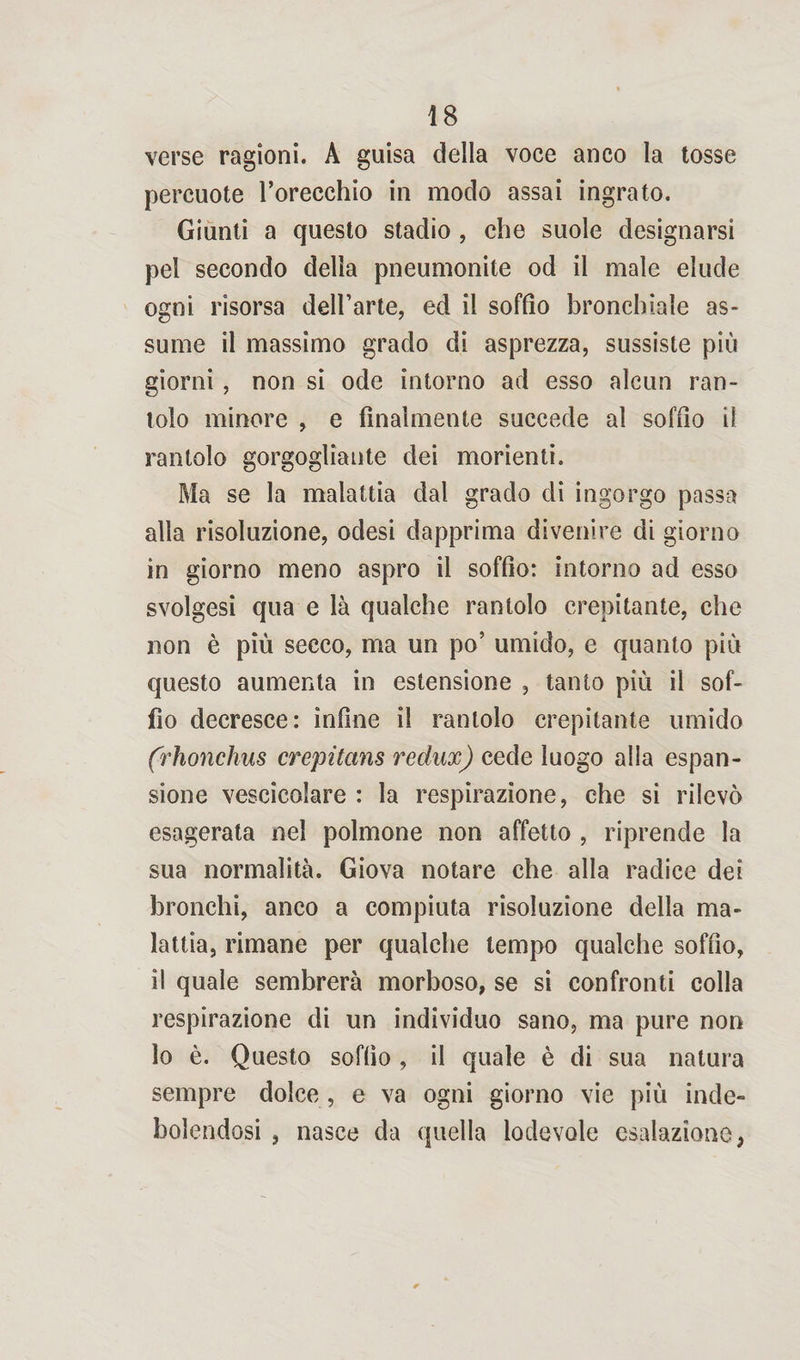 verse ragioni. A guisa della voce anco la tosse percuote l’orecchio in modo assai ingrato. Giunti a questo stadio , che suole designarsi pel secondo della pneumonite od il male elude ogni risorsa dell’arte, ed il soffio bronchiale as- sume il massimo grado di asprezza, sussiste più giorni, non si ode intorno ad esso alcun ran¬ tolo minore , e finalmente succede al soffio il rantolo gorgogliante dei morienti. Ma se la malattia dal grado di ingorgo passa alla risoluzione, odesi dapprima divenire di giorno in giorno meno aspro il soffio: intorno ad esso svolgesi qua e là qualche rantolo crepitante, che non è più secco, ma un po’ umido, e quanto più questo aumenta in estensione , tanto più il sof¬ fio decresce: infine il rantolo crepitante umido (rhonchus crepitans redux) cede luogo alla espan¬ sione vescicolare : la respirazione, che si rilevò esagerata nel polmone non affetto , riprende la sua normalità. Giova notare che alla radice dei bronchi, anco a compiuta risoluzione della ma¬ lattia, rimane per qualche tempo qualche soffio, il quale sembrerà morboso, se si confronti colla respirazione di un individuo sano, ma pure non lo è. Questo soffio , il quale è di sua natura sempre dolce, e va ogni giorno vie più inde¬ bolendosi , nasce da quella lodevole esalazione;