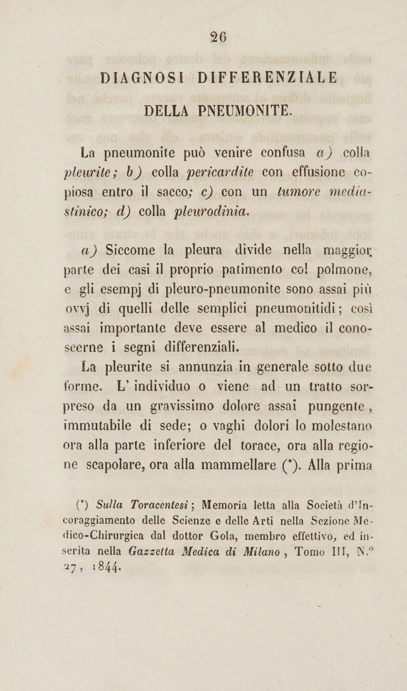 DIAGNOSI DIFFERENZIALE DELLA PNEUMONITE. La pneumonite può venire confusa a) colla pleurite; b) colla pericardite con effusione co¬ piosa entro il sacco; c) con un tumore media- stinico; d) colla pleurodinia. a) Siccome la pleura divide nella maggioi: parte dei casi il proprio patimento co! polmone, e gli esempj di pleuro-pneumonite sono assai più ovvj di quelli delle semplici pneumonitidi ; cosi assai importante deve essere al medico il cono¬ scerne i segni differenziali. La pleurite si annunzia in generale sotto due forme. L’ individuo o viene ad un tratto sor¬ preso da un gravissimo dolore assai pungente , immutabile di sede; o vaghi dolori lo molestano ora alla parte inferiore del torace, ora alla regio¬ ne scapolare, ora alla mammellare (*). Alla prima {*) Sulla Toraceniesi ; Memoria letta alla Società d’in- coraggiamento delle Scienze e delle Arti nella Sezione Me¬ dico-Chirurgica dal dottor Gola, membro effettivo, ed in¬ serita nella Gazzetta Medica di Milano , Tomo III, N.° 27, 1844.