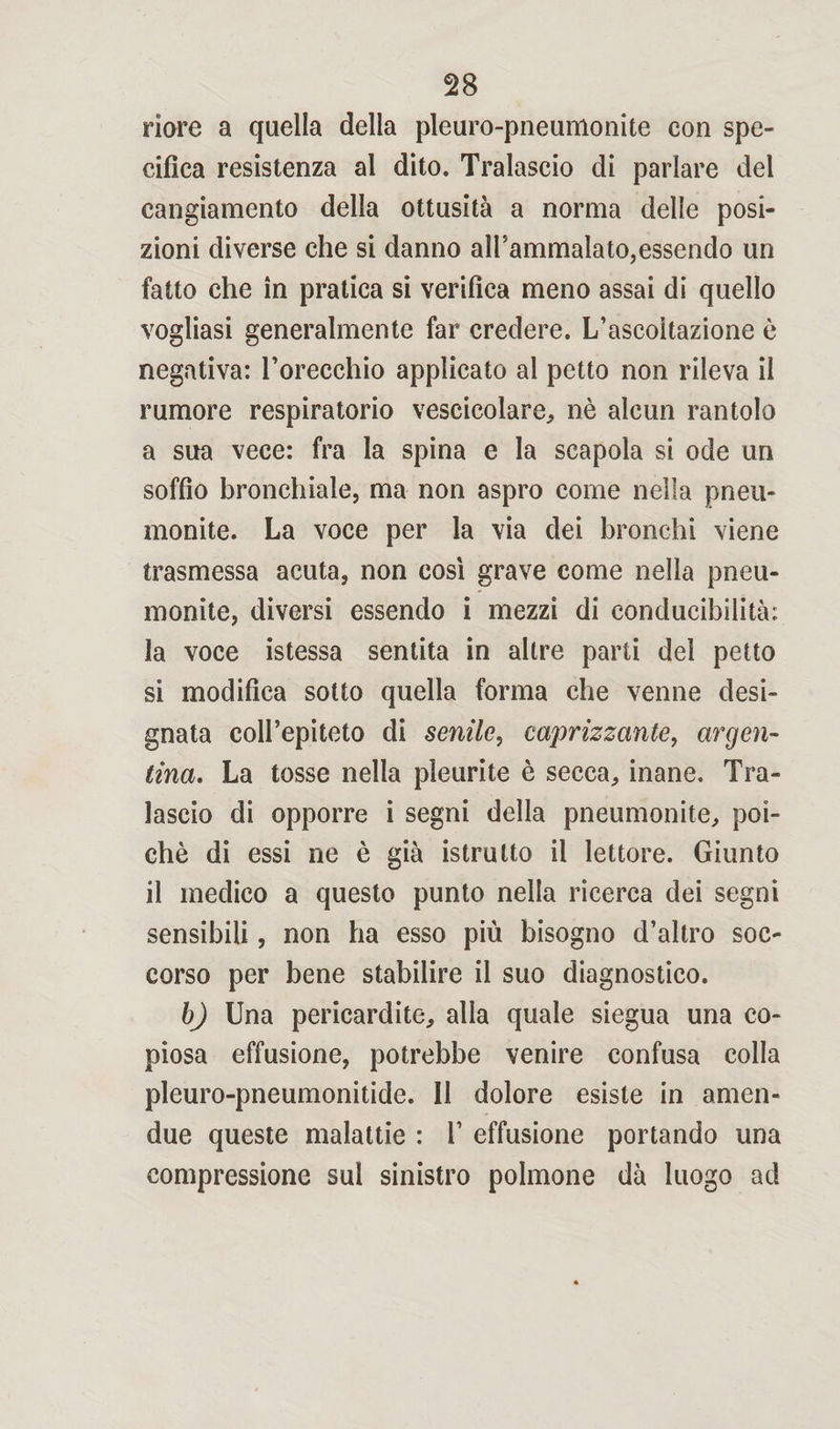 riore a quella della pleuro-pneumonite con spe¬ cifica resistenza al dito. Tralascio di parlare del cangiamento della ottusità a norma delle posi¬ zioni diverse che si danno all'ammalato,essendo un fatto che in pratica si verifica meno assai di quello vogliasi generalmente far credere. L’ascoltazione è negativa: l’orecchio applicato al petto non rileva il rumore respiratorio vescicolare, nè alcun rantolo a sua vece: fra la spina e la scapola si ode un soffio bronchiale, ma non aspro come nella pneu- monite. La voce per la via dei bronchi viene trasmessa acuta, non così grave come nella pneu- monite, diversi essendo i mezzi di conducibilità: la voce istessa sentita in altre parti del petto si modifica sotto quella forma che venne desi¬ gnata coll’epiteto di senile, caprizzante, argen¬ tina. La tosse nella pleurite è secca, inane. Tra¬ lascio di opporre i segni della pneumonite, poi¬ ché di essi ne è già istrutto il lettore. Giunto il medico a questo punto nella ricerca dei segni sensibili, non ha esso più bisogno d’altro soc¬ corso per bene stabilire il suo diagnostico. b) Una pericardite, alla quale siegua una co¬ piosa effusione, potrebbe venire confusa colla pleuro-pneumonitide. Il dolore esiste in amen- due queste malattie : 1’ effusione portando una compressione sul sinistro polmone dà luogo ad