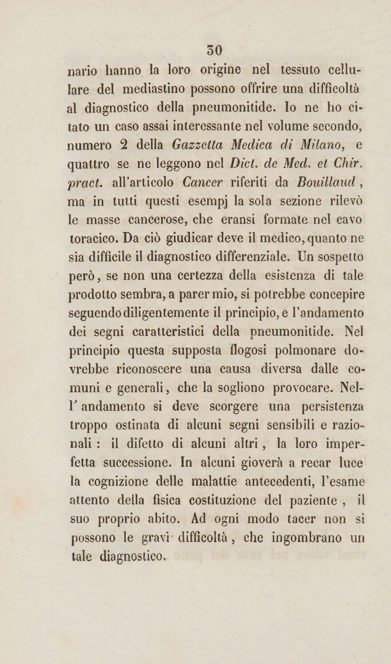 nario hanno la loro origine nel tessuto cellu¬ lare del mediastino possono offrire una difficoltà al diagnostico della pneumonitide. Io ne ho ci¬ tato un caso assai interessante nel volume secondo, numero 2 della Gazzetta Medica di Milano, e quattro se ne leggono nel Dict. de Med. et Chir. pract. all’articolo Cancer riferiti da Bouillaud, ma in tutti questi esempj la sola sezione rilevò le masse cancerose, che eransi formate nel cavo toracico. Da ciò giudicar deve il medico, quanto ne sia difficile il diagnostico differenziale. Un sospetto però, se non una certezza della esistenza di tale prodotto sembra, a parer mio, si potrebbe concepire seguendo diligentemente il principio, e l’andamento dei segni caratteristici della pneumonitide. Nel principio questa supposta flogosi polmonare do¬ vrebbe riconoscere una causa diversa dalle co¬ muni e generali, che la sogliono provocare. Nel- V andamento si deve scorgere una persistenza troppo ostinata di alcuni segni sensibili e razio¬ nali : il difetto di alcuni altri, la loro imper¬ fetta successione. In alcuni gioverà a recar luce la cognizione delle malattie antecedenti, l’esame attento deila fisica costituzione dei paziente , il suo proprio abito. Ad ogni modo tacer non si possono le gravi difficoltà , che ingombrano un tale diagnostico.