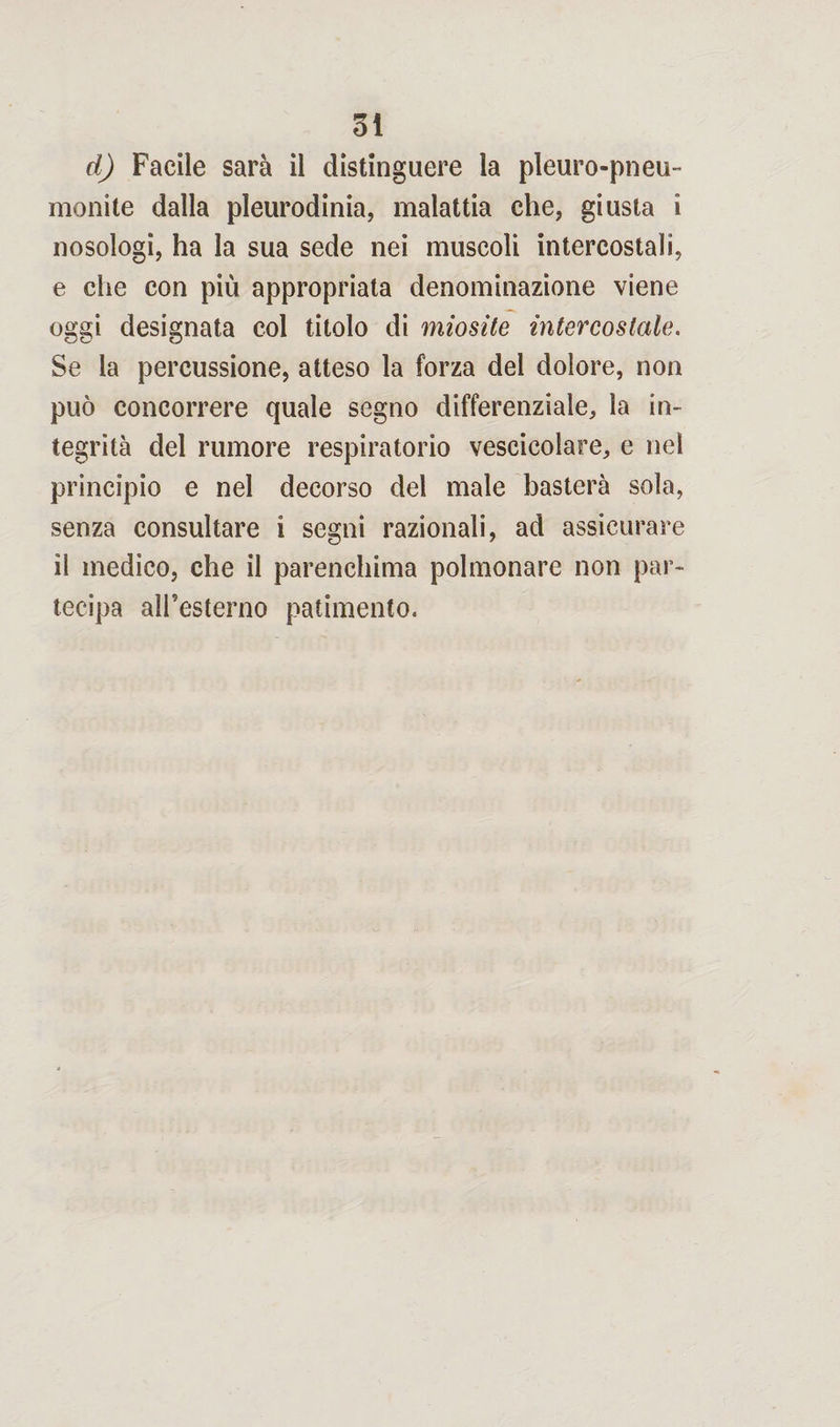 DÌ d) Facile sarà il distinguere la pleuropneu¬ monite dalla pleurodinia, malattia che, giusta i nosologi, ha la sua sede nei muscoli intercostali, e che con più appropriata denominazione viene oggi designata col titolo di miosite intercostale. Se la percussione, atteso la forza del dolore, non può concorrere quale segno differenziale, la in¬ tegrità del rumore respiratorio vescicolare, e nel principio e nel decorso del male basterà sola, senza consultare i segni razionali, ad assicurare il medico, che il parenchima polmonare non par¬ tecipa all'esterno patimento.
