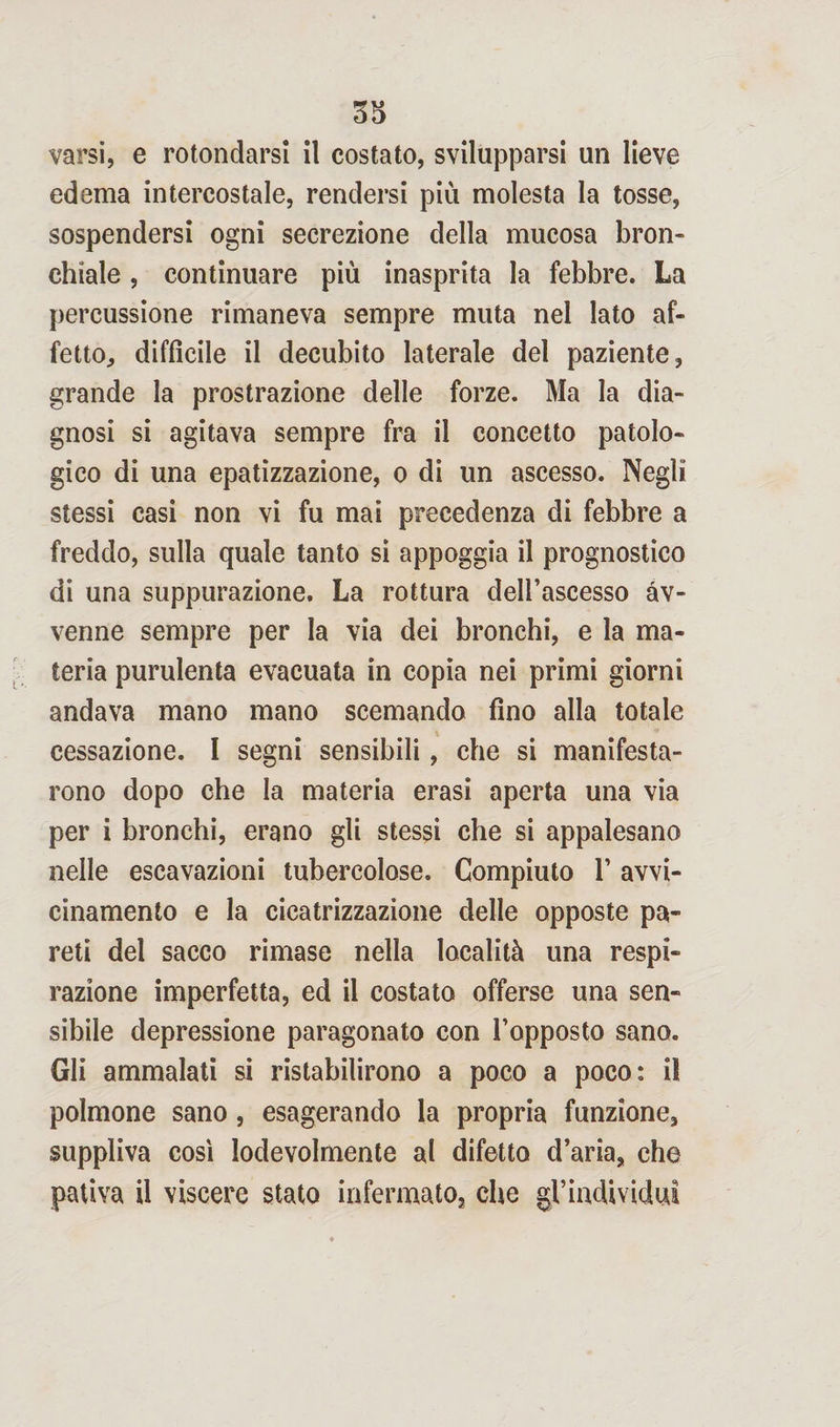 varsi, e rotondarsi il costato, svilupparsi un lieve edema intercostale, rendersi più molesta la tosse, sospendersi ogni secrezione della mucosa bron- chiale, continuare più inasprita la febbre. La percussione rimaneva sempre muta nel lato af¬ fetto, diffìcile il decubito laterale del paziente, grande la prostrazione delle forze. Ma la dia¬ gnosi si agitava sempre fra il concetto patolo¬ gico di una epatizzazione, o di un ascesso. Negli stessi casi non vi fu mai precedenza di febbre a freddo, sulla quale tanto si appoggia il prognostico di una suppurazione. La rottura dell’ascesso av¬ venne sempre per la via dei bronchi, e la ma¬ teria purulenta evacuata in copia nei primi giorni andava mano mano scemando fino alla totale cessazione. I segni sensibili, che si manifesta¬ rono dopo che la materia erasi aperta una via per i bronchi, erano gli stessi che si appalesano nelle escavazioni tubercolose. Compiuto 1’ avvi¬ cinamento e la cicatrizzazione delle opposte pa¬ reti del sacco rimase nella località una respi¬ razione imperfetta, ed il costato offerse una sen¬ sibile depressione paragonato con l’opposto sano. Gli ammalati si ristabilirono a poco a poco: il polmone sano, esagerando la propria funzione, suppliva così lodevolmente al difetto d’aria, che pativa il viscere stato infermato, che gl’individui