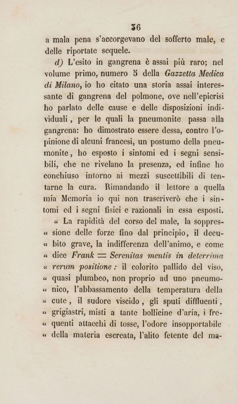 a mala pena s’accorgevano del sofferto male, e delle riportate sequele. d) L’esito in gangrena è assai più raro; nel volume primo, numero 5 della Gazzetta Medica di Milano, io ho citato una storia assai interes¬ sante di gangrena del polmone, ove nell’epicrisi ho parlato delle cause e delle disposizioni indi¬ viduali , per le quali la pneumonite passa alla gangrena: ho dimostrato essere dessa, contro l’o- pinione di alcuni francesi, un postumo dello pneu¬ monite , ho esposto i sintomi ed i segni sensi¬ bili, che ne rivelano la presenza, ed infine ho conchiuso intorno ai mezzi suscettibili di ten¬ tarne la cura. Rimandando il lettore a quella mia Memoria io qui non trascriverò che i sin¬ tomi ed i segni fisici e razionali in essa esposti. « La rapidità del corso del male, la soppres- « sione delle forze fino dal principio, il decu- « bito grave, la indifferenza dell’animo, e come « dice Frank zzi Serenitas mentis in deterrima « rerum positione : il colorito pallido del viso, « quasi plumbeo, non proprio ad uno pneumo- « nico, l’abbassamento della temperatura della « cute , il sudore viscido , gli sputi defluenti, « grigiastri, misti a tante bollicine d’aria, i fre- « quenti attacchi di tosse, l’odore insopportabile « della materia escreata, l’alito fetente del ma-