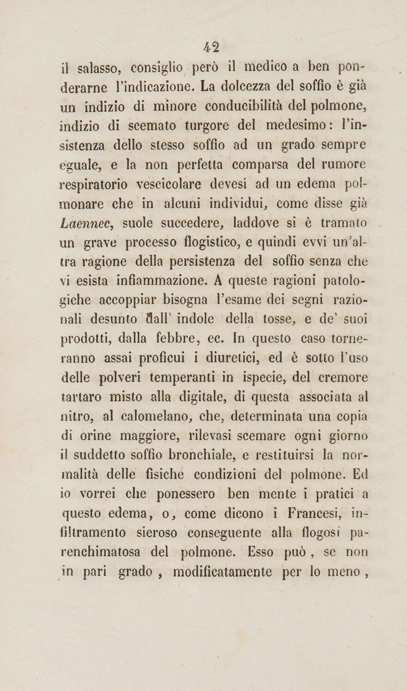il salasso, consiglio però il medico a ben pom derarne l’indicazione. La dolcezza del soffio è già un indizio di minore conducibilità del polmone, indizio di scemato turgore del medesimo: l’in¬ sistenza dello stesso soffio ad un grado sempre eguale, e la non perfetta comparsa del rumore respiratorio vescicolare devesi ad un edema pol¬ monare che in alcuni individui, come disse già Laennec, suole succedere, laddove si è tramato un grave processo flogistico, e quindi evvi un’al¬ tra ragione della persistenza del soffio senza che vi esista infiammazione. A queste ragioni patolo¬ giche accoppiar bisogna l’esame dei segni razio¬ nali desunto dall indole della tosse, e de’ suoi prodotti, dalla febbre, ec. In questo caso torne¬ ranno assai proficui i diuretici, ed è sotto l’uso delle polveri temperanti in ispecie, del cremore tartaro misto alla digitale, di questa associata al nitro, al calomelano, che, determinata una copia di orine maggiore, rilevasi scemare ogni giorno il suddetto soffio bronchiale, e restituirsi la nor¬ malità delle fìsiche condizioni del polmone. Ed io vorrei che ponessero ben mente i pratici a questo edema, o, come dicono i Francesi, in¬ filtramento sieroso conseguente alla flogosi pa- renchimatosa del polmone. Esso può, se non in pari grado, modifìcatamente per lo meno,