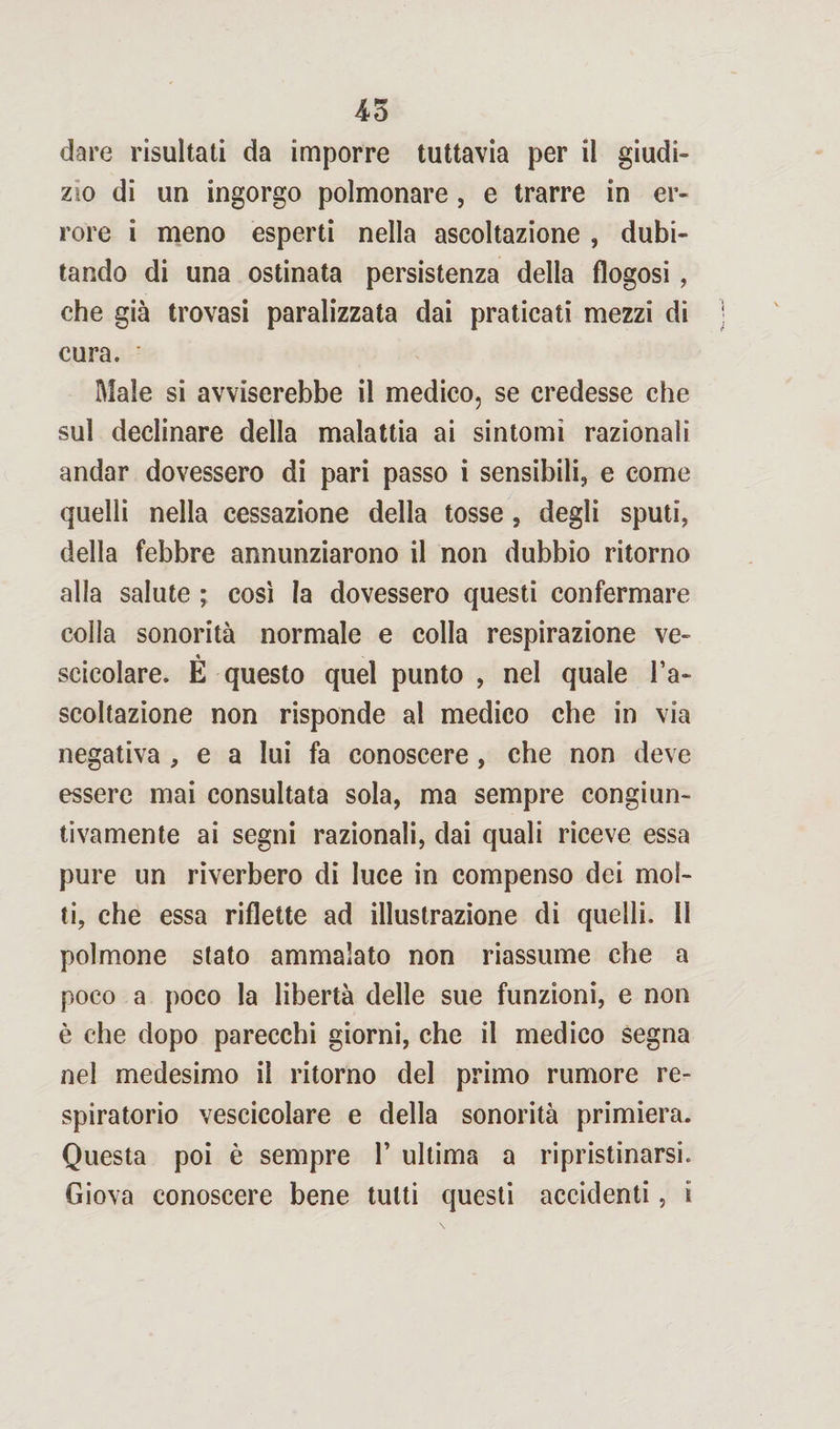 dare risultati da imporre tuttavia per il giudi» zio di un ingorgo polmonare, e trarre in er¬ rore i meno esperti nella ascoltazione , dubi¬ tando di una ostinata persistenza della flogosi , che già trovasi paralizzata dai praticati mezzi di cura. Male si avviserebbe il medico, se credesse che sul declinare della malattia ai sintomi razionali andar dovessero di pari passo i sensibili, e come quelli nella cessazione della tosse, degli sputi, della febbre annunziarono il non dubbio ritorno alla salute ; così la dovessero questi confermare colla sonorità normale e colla respirazione ve- « scicolare. E questo quel punto , nel quale l’a¬ scoltazione non risponde al medico che in via negativa , e a lui fa conoscere, che non deve essere mai consultata sola, ma sempre congiun¬ tivamente ai segni razionali, dai quali riceve essa pure un riverbero di luce in compenso dei mol¬ ti, che essa riflette ad illustrazione di quelli. 11 polmone stato ammalato non riassume che a poco a poco la libertà delle sue funzioni, e non è che dopo parecchi giorni, che il medico segna nel medesimo il ritorno del primo rumore re¬ spiratorio vescicolare e della sonorità primiera. Questa poi è sempre 1’ ultima a ripristinarsi. Giova conoscere bene tutti questi accidenti, i