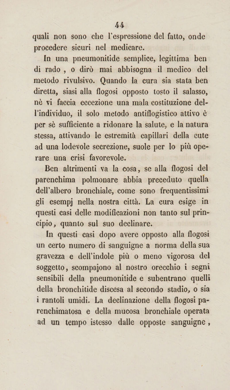 quali non sono che l’espressione del fatto, onde procedere sicuri nel medicare. In una pneumonitide semplice, legittima ben di rado , o dirò mai abbisogna il medico del metodo rivulsivo. Quando la cura sia stata ben diretta, siasi alla flogosi opposto tosto il salasso, nè vi faccia eccezione una mala costituzione del¬ l’individuo, il solo metodo antiflogistico attivo è per sè sufficiente a ridonare la salute, e la natura stessa, attivando le estremità capillari della cute ad una lodevole secrezione, suole per lo più ope¬ rare una crisi favorevole. Ben altrimenti va la cosa, se alla flogosi del parenchima polmonare abbia preceduto quella dell’albero bronchiale, come sono frequentissimi gli esempj nella nostra città. La cura esige in questi casi delle modificazioni non tanto sul prin¬ cipio, quanto sul suo declinare. In questi casi dopo avere opposto alla flogosi un certo numero di sanguigne a norma della sua gravezza e dell’indole più o meno vigorosa del soggetto, scompaiono al nostro orecchio i segni sensibili della pneumonitide e subentrano quelli della bronchitide discesa al secondo stadio, o sia ì rantoli umidi. La declinazione delia flogosi pa- renchimatosa e della mucosa bronchiale operata ad un tempo istesso dalle opposte sanguigne ,