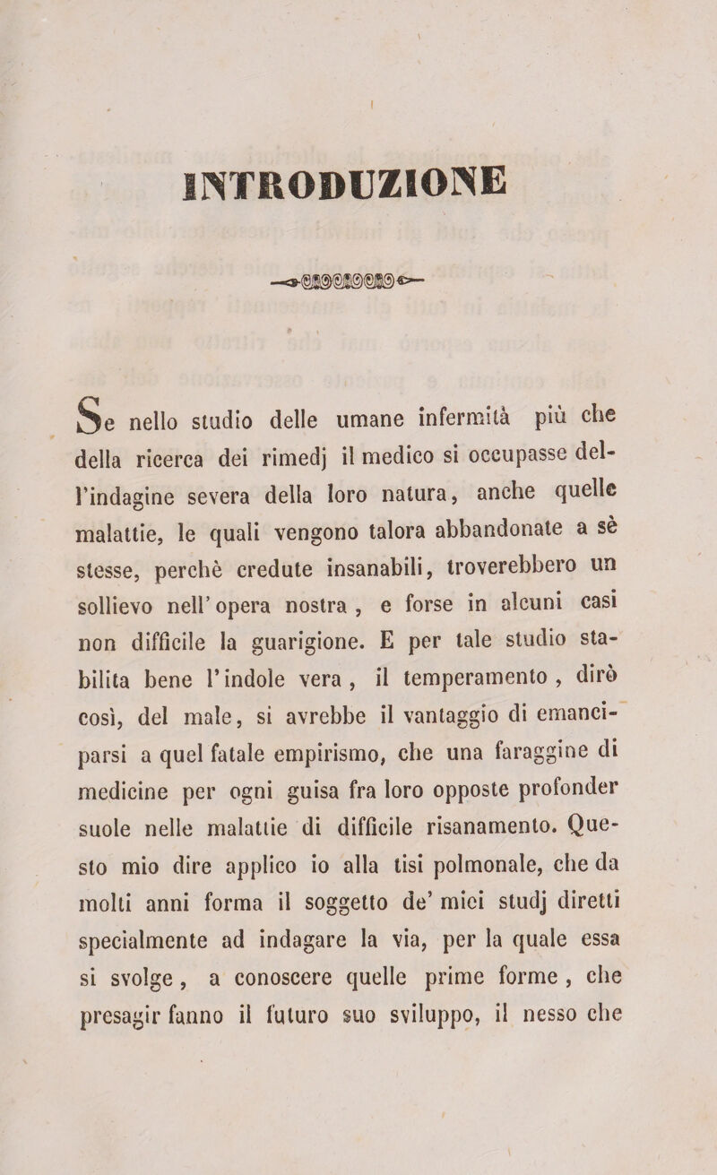 Se nello studio delle umane infermità più che della ricerca dei rimedj il medico si occupasse del- Tindagine severa della loro natura, anche quelle malattie, le quali vengono talora abbandonate a sè stesse, perchè credute insanabili, troverebbero un sollievo nell’ opera nostra , e forse in alcuni casi non diffìcile la guarigione. E per tale studio sta¬ bilita bene l’indole vera, il temperamento, dirò così, del male, si avrebbe il vantaggio di emanci¬ parsi a quel fatale empirismo, che una faraggine di medicine per ogni guisa fra loro opposte profonder suole nelle malattie di diffìcile risanamento. Que¬ sto mio dire applico io alla tisi polmonale, che da molti anni forma il soggetto de’ miei studj diretti specialmente ad indagare la via, per la quale essa si svolge , a conoscere quelle prime forme , che presagir fanno il futuro suo sviluppo, il nesso che