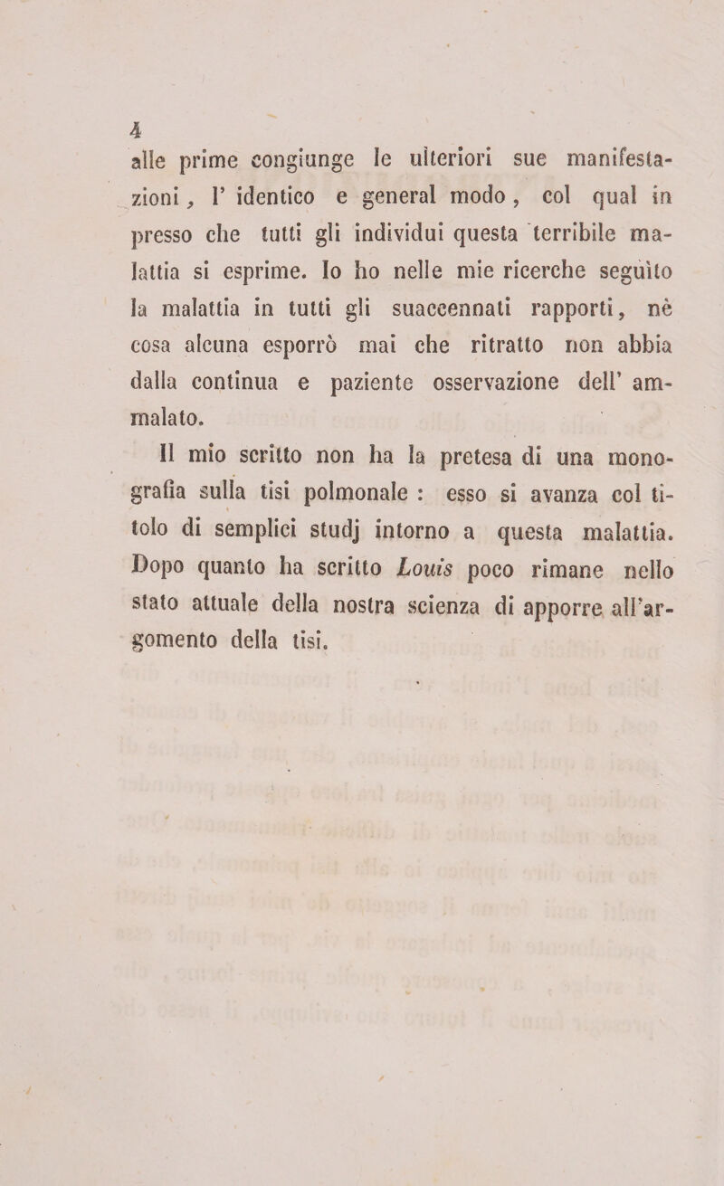 alle prime eongiunge le ulteriori sue manifesta¬ zioni , 1’ identico e generai modo, col qual in presso che tutti gli individui questa terribile ma¬ lattia si esprime. Io ho nelle mie ricerche seguito la malattia in tutti gli suaccennati rapporti, nè cosa alcuna esporrò mai che ritratto non abbia dalla continua e paziente osservazione dell’ am¬ malato. 11 mio scritto non ha la pretesa di una mono¬ grafia sulla tisi polmonale : esso si avanza col ti¬ tolo di semplici studj intorno a questa malattia. Dopo quanto ha scritto Louis poco rimane nello stato attuale della nostra scienza di apporre alFar- gomento della tisi.