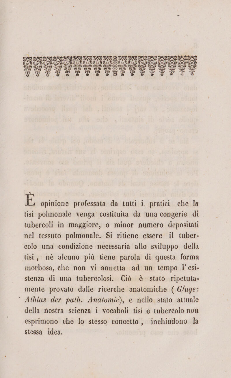 E opinione professata da tutti i pratici che la tisi polmonale venga costituita da una congerie di tubercoli in maggiore, o minor numero depositati nel tessuto polmonale. Si ritiene essere il tuber¬ colo una condizione necessaria allo sviluppo della tisi, nè alcuno più tiene parola di questa forma morbosa, che non vi annetta ad un tempo resi¬ stenza di una tubercolosi. Ciò è stalo ripetuta- mente provalo dalle ricerche anatomiche ( Gluge : Alhlas der 'patii. Anatomie), e nello stalo attuale della nostra scienza i vocaboli tisi e tubercolo non esprimono che lo stesso concetto , inchiudono la stessa idea.