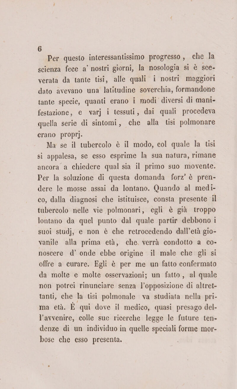 6 Per questo interessantissimo progresso , che la scienza fece a’ nostri giorni, la nosologia si è sce¬ verata da tante tisi, alle quali i nostri maggiori dato avevano una latitudine soverchia, formandone tante specie, quanti erano i modi diversi di mani¬ festazione , e varj i tessuti, dai quali procedeva quella serie di sintomi, che alla tisi polmonare erano proprj. Ma se il tubercolo è il modo, col quale la tisi si appalesa, se esso esprime la sua natura, rimane ancora a chiedere qual sia il primo suo movente. Per la soluzione di questa domanda forz’ è pren¬ dere le mosse assai da lontano. Quando al medi¬ co, dalla diagnosi che istituisce, consta presente il tubercolo nelle vie polmonari, egli è già troppo lontano da quel punto dal quale partir debbono i suoi studj, e non è che retrocedendo dall’età gio¬ vanile alla prima età, che, verrà condotto a co¬ noscere d’ onde ebbe origine il male che gli si offre a curare. Egli è per me un fatto confermato da molte e molte osservazioni; un fatto , al quale non potrei rinunciare senza l’opposizione di altret¬ tanti, che la tisi polmonale va studiata nella pri¬ ma età. È qui dove il medico, quasi presago del- l’avvenire, colle sue ricerche legge le future ten¬ denze di un individuo in quelle speciali forme mor¬ bose che esso presenta.