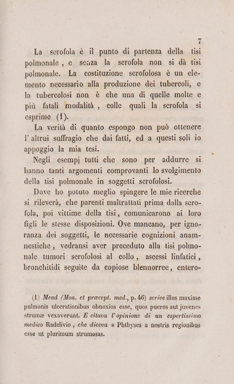La scrofola è li punto di partenza della tisi polmonale , e senza la scrofola non si dà tisi polmonale. La costituzione scrofolosa è un ele¬ mento necessario alla produzione dei tubercoli, e la tubercolosi non è che una di quelle molte e più fatali modalità , colle quali la scrofola si esprime (1). La verità di quanto espongo non può ottenere 1’ altrui suffragio che dai fatti, ed a questi soli io appoggio la mia tesi. Negli esempi tutti che sono per addurre si hanno tanti argomenti comprovanti Io svolgimento della tisi polmonale in soggetti scrofolosi. Dove ho potuto meglio spingere le mie ricerche si rileverà, che parenti maltrattati prima dalla scro¬ fola, poi vittime della tisi, comunicarono ai loro figli le stesse disposizioni. Ove mancano, per igno¬ ranza dei soggetti, le necessarie cognizioni anam- nestiche, vedransi aver preceduto alla tisi polmo¬ nale tumori scrofolosi al collo, ascessi linfatici, bronchitidi seguite da copiose blennorrce, entero- (1) Mead (Mon. et prcecept. medp. 46) scrive illos maxime pulmonis ulcerationibus obnoxios esse, quos pueros aut juvenes strumee vexaverunt. E citava V opinione di un espertissimo medico Raclelivio , che diceva » Phthyses a nostris regionibus esse ut plurimum strumosas.