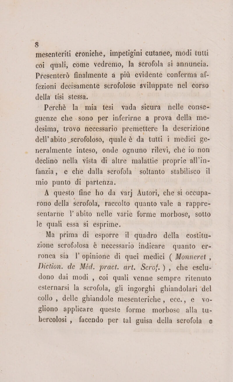 mesenteriti croniche, impetigini cutanee, modi tutti eoi quali, come vedremo, la scrofola si annuncia. Presenterò finalmente a più evidente conferma af¬ fezioni decisamente scrofolose sviluppate nel corso della tisi stessa. Perchè la mia tesi vada sicura nelle conse¬ guenze che sono per inferirne a prova della me¬ desima, trovo necessario premettere la descrizione dell’abito ^scrofoloso, quale è da tutti i medici ge¬ neralmente inteso, onde ognuno rilevi, che io non declino nella vista di altre malattie proprie all’in¬ fanzia , e che dalla scrofola soltanto stabilisco il mio punto di partenza. A questo fine ho da varj Autori, che si occupa- rono della scrofola, raccolto quanto vale a rappre¬ sentarne Y abito nelle varie forme morbose, sotto le quali essa si esprime. Ma prima di esporre il quadro della costitu¬ zione scrofolosa è necessario indicare quanto er¬ ronea sia 1’ opinione di quei medici ( Monnerei , Diction. de Mèd. pract. art. Scro(. ) , che esclu¬ dono dai modi , coi quali venne sempre ritenuto esternarsi la scrofola, gli ingorghi ghiandolari dei collo, delle ghiandole mesenteriche, ecc., e vo¬ gliono applicare queste forme morbose alla tu¬ bercolosi , facendo per tal guisa della scrofola e