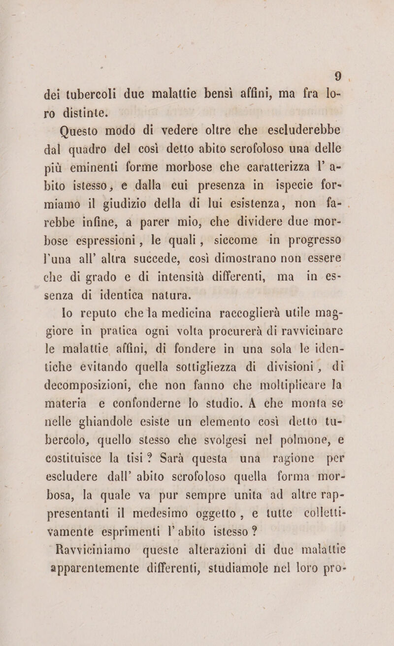dei tubercoli due malattie bensì affini, ma fra lo¬ ro distinte. Questo modo di vedere oltre che escluderebbe dal quadro del così detto abito scrofoloso una delle più eminenti forme morbose che caratterizza 1* a- bito istesso, e dalla cui presenza in ispecie for¬ miamo il giudizio della di lui esistenza, non fa¬ rebbe infine, a parer mio, che dividere due mor¬ bose espressioni, le quali, siccome in progresso l’una all* altra succede, così dimostrano non essere che di grado e di intensità differenti, ma in es¬ senza di identica natura. lo reputo che la medicina raccoglierà utile mag¬ giore in pratica ogni volta procurerà di ravvicinare le malattie affini, di fondere in una sola le iden¬ tiche evitando quella sottigliezza di divisioni, dì decomposizioni, che non fanno che moltiplicare la materia e confonderne Io studio. A che monta se nelle ghiandole esiste un elemento così detto tu¬ bercolo, quello stesso che svolgesi nel polmone, e costituisce la tisi ? Sarà questa una ragione per escludere dall’ abito scrofoloso quella forma mor¬ bosa, la quale va pur sempre unita ad altre rap¬ presentanti il medesimo oggetto , e tutte colletti¬ vamente esprimenti V abito istesso ? Ravviciniamo queste alterazioni di due malattie apparentemente differenti, studiamole nel loro prò-