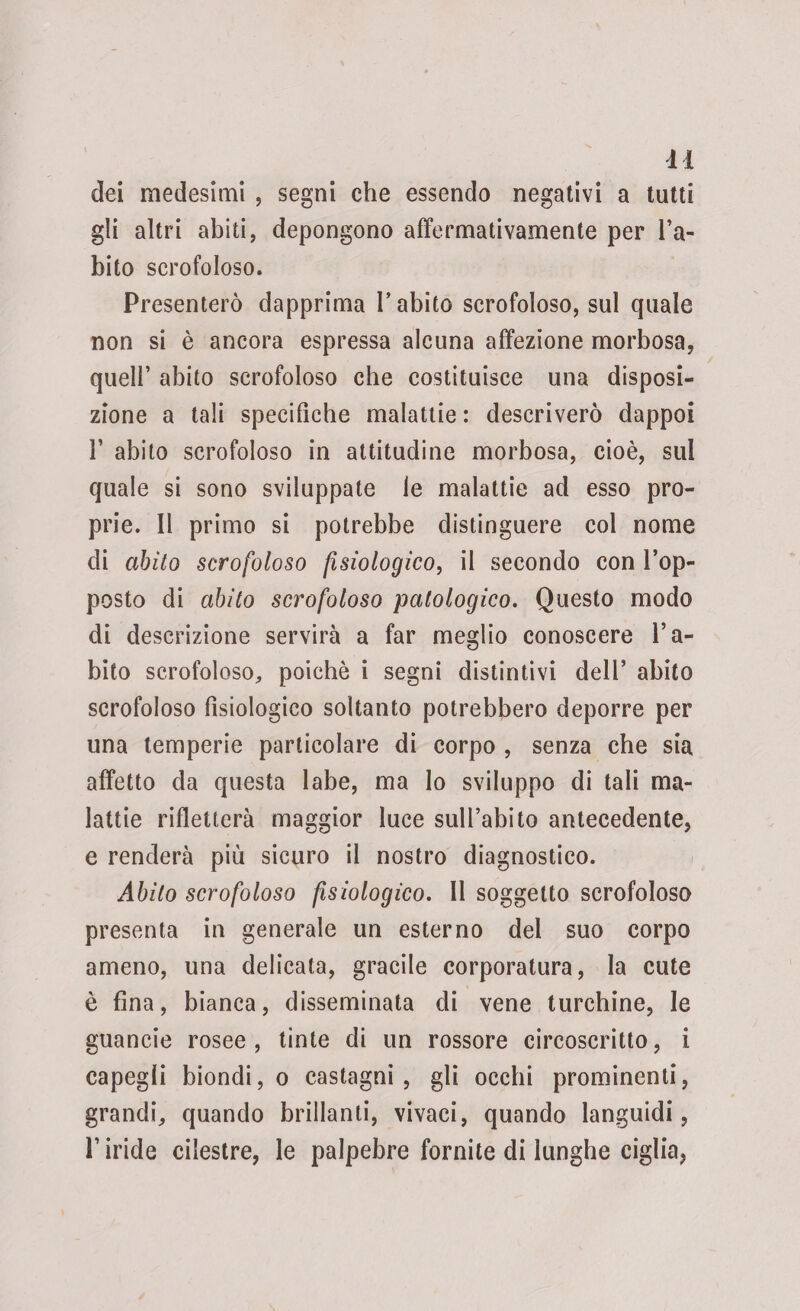dei medesimi , segni che essendo negativi a tutti gli altri abiti, depongono affermativamente per l’a¬ bito scrofoloso. Presenterò dapprima P abito scrofoloso, sul quale non si è ancora espressa alcuna affezione morbosa, quell’ abito scrofoloso che costituisce una disposi¬ zione a tali specifiche malattie : descriverò dappoi 1’ abito scrofoloso in attitudine morbosa, cioè, sul quale si sono sviluppate le malattie ad esso pro¬ prie. Il primo si potrebbe distinguere col nome di abito scrofoloso fisiologico, il secondo con l’op¬ posto di abito scrofoloso patologico. Questo modo di descrizione servirà a far meglio conoscere l’a¬ bito scrofoloso, poiché i segni distintivi dell’ abito scrofoloso fisiologico soltanto potrebbero deporre per una temperie particolare di corpo , senza che sia affetto da questa labe, ma lo sviluppo di tali ma¬ lattie rifletterà maggior luce sull’abito antecedente, e renderà più sicuro il nostro diagnostico. Abito scrofoloso fisiologico. Il soggetto scrofoloso presenta in generale un esterno del suo corpo ameno, una delicata, gracile corporatura, la cute è fina, bianca, disseminata di vene turchine, le guancie rosee, tinte di un rossore circoscritto, i capegli biondi, o castagni, gli occhi prominenti, grandi, quando brillanti, vivaci, quando languidi, l’iride cilestre, le palpebre fornite di lunghe ciglia,