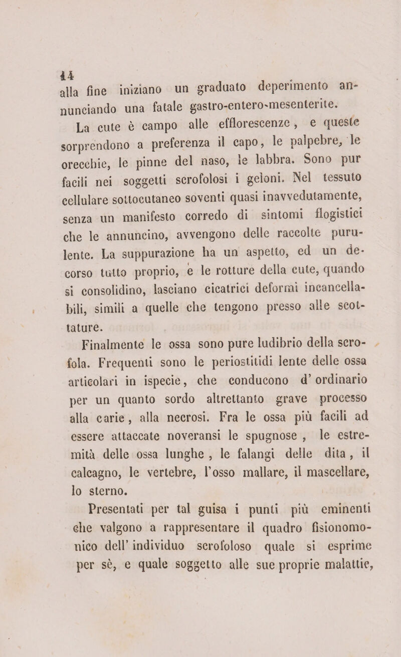 / u alla fine iniziano un graduato deperimento an¬ nunciando una fatale gastro-entero>mesenterite. La cute è campo alle efflorescenze , e queste sorprendono a preferenza il capo, le palpebre, le orecchie, le pinne del naso, ie labbra. Sono pur facili nei soggetti scrofolosi i geloni. Nel tessuto cellulare sottocutaneo soventi quasi inavvedutamente, senza un manifesto corredo di sintomi flogistici che le annuncino, avvengono delle raccolte puru¬ lente. La suppurazione ha un aspetto, ed un de¬ corso tutto proprio, e le rotture della cute, quando si consolidino, lasciano cicatrici deformi incancella¬ bili, simili a quelle che tengono presso alle scot¬ tature. Finalmente le ossa sono pure ludibrio della scro¬ fola. Frequenti sono le periostitidi lente delle ossa articolari in ispecie, che conducono d’ordinario per un quanto sordo altrettanto grave processo alla carie , alla necrosi. Fra le ossa più facili ad essere attaccate noveransi le spugnose , le estre¬ mità delle ossa lunghe , le falangi delle dita , il calcagno, le vertebre, l’osso mallare, il mascellare, lo sterno. Presentati per tal guisa i punti più eminenti che valgono a rappresentare il quadro fìsionomo- nico dell’ individuo scrofoloso quale si esprime per sè, e quale soggetto alle sue proprie malattie,