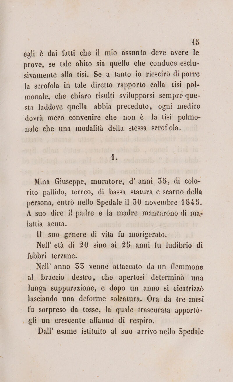 egli è dai fatti che il mio assunto deve avere le prove, se tale abito sia quello che conduce esclu¬ sivamente alla tisi. Se a tanto io riescirò di porre la scrofola in tale diretto rapporto colla tisi pol¬ igonale, che chiaro risulti svilupparsi sempre que¬ sta laddove quella abbia preceduto, ogni medico dovrà meco convenire che non è la tisi polmo- nale che una modalità della stessa scrofola. i. Mina Giuseppe, muratore, d’ anni 35, di colo¬ rito pallido, terreo, di bassa statura e scarno della persona, entrò nello Spedale il 50 novembre 184*5. A suo dire i! padre e la madre mancarono di ma¬ lattia acuta. 11 suo genere di vita fu morigerato. Nell’ età di 20 sino ai 25 anni fu ludibrio di febbri terzane. Nell’ anno 33 venne attaccato da un flemmone al braccio destro, che apertosi determinò una lunga suppurazione, e dopo un anno si cicatrizzò lasciando una deforme solcatura. Ora da tre mesi fu sorpreso da tosse, la quale trascurata apporló- gli un crescente affanno di respiro. Dall’ esame istituito al suo arrivo nello Spedale