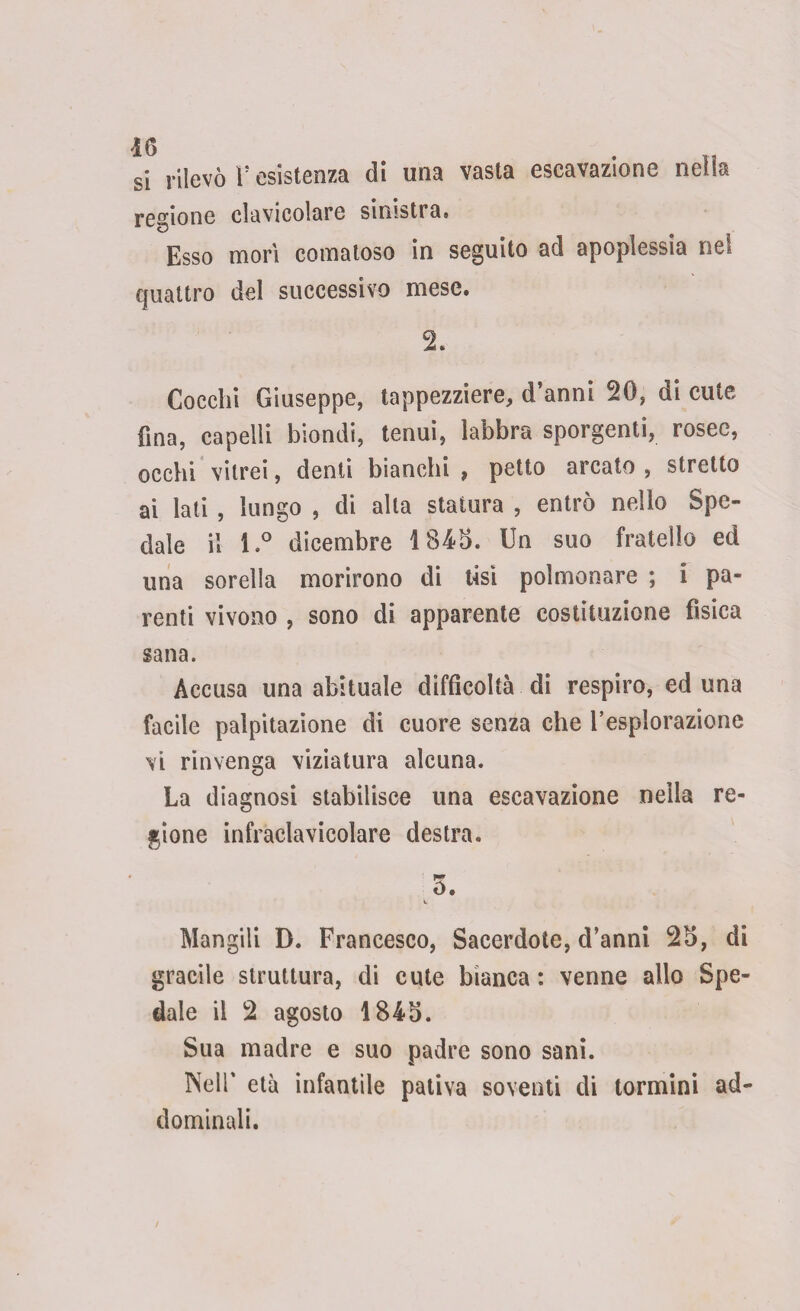 si rilevò r esistenza di una vasta escavazione nella regione clavicolare sioistra« Esso morì comatoso in seguito ad apoplessia ne! quattro del successivo mese. Cocchi Giuseppe, tappezziere, d’anni 20, di cute fina, capelli biondi, tenui, labbra sporgenti, rosee, occhi vitrei, denti bianchi , petto arcato , stretto ai lati , lungo , di alta statura , entrò nello Spe¬ dale il l.° dicembre 1845. Un suo fratello ed una sorella morirono di tisi polmonare ; i pa¬ renti vivono , sono di apparente costituzione fìsica sana. Accusa una abituale difficoltà di respiro, ed una facile palpitazione di cuore senza che l’esplorazione vi rinvenga viziatura alcuna. La diagnosi stabilisce una escavazione nella re¬ gione infraclavieolare destra. 5. i. Mangili D. Francesco, Sacerdote, d’anni 25, di gracile struttura, di cute bianca : venne allo Spe¬ dale il 2 agosto 1845. Sua madre e suo padre sono sani. Nell* età infantile pativa soventi di tormini ad¬ dominali.