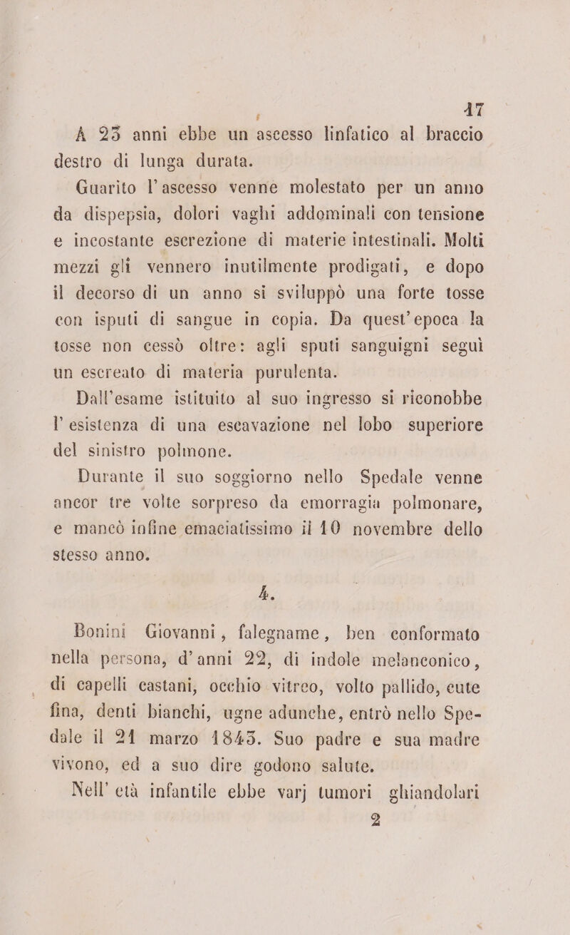 À 25 anni ebbe un ascesso linfatico al braccio destro di lunga durata. Guarito l’ascesso venne molestato per un anno da dispepsia, dolori vaghi addominali con tensione e incostante escrezione di materie intestinali. Molti mezzi gli vennero inutilmente prodigati, e dopo il decorso di un anno si sviluppò una forte tosse con isputi di sangue in copia. Da quest’epoca la tosse non cessò oltre: agli sputi sanguigni seguì un escreato di materia purulenta. Dall’esame istituito al suo ingresso si riconobbe 1’ esistenza di una eseavazione nel lobo superiore del sinistro polmone. Durante il suo soggiorno nello Spedale venne ancor tre volte sorpreso da emorragia polmonare, e mancò infine emaciatissimo ii 10 novembre dello stesso anno. 4. Bonini Giovanni, falegname, ben conformato nella persona, d’anni 22, di indole melanconico, di capelli castani, occhio vitreo, volto pallido, cute fina, denti bianchi, tigne adunche, entrò nello Spe¬ dale il 21 marzo 1845. Suo padre e sua madre vivono, ed a suo dire godono salute. Nell’ età infantile ebbe varj tumori ghiandolari 2
