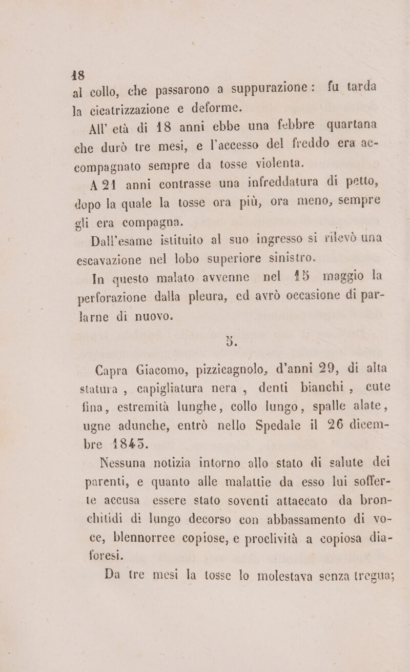 al collo, che passarono a suppurazione : fu tarda la cicatrizzazione e deforme. All’ età di 18 anni ebbe una febbre quartana che durò tre mesi, e l’accesso del freddo era ac¬ compagnato sempre da tosse violenta. A 21 anni contrasse una infreddatura di petto, dopo la quale la tosse ora più, ora meno, sempre gli era compagna. Dall’esame istituito al suo ingresso si rilevò una escavazione nel lobo superiore sinistro. In questo maialo avvenne nel !5 maggio la perforazione dalla pleura, ed avrò occasione di par¬ larne di nuovo. O. Capra Giacomo, pizzicagnolo, d’anni 29, di alta statura , capigliatura nera , denti bianchi , cute fina, estremità lunghe, collo lungo, spalle alate, nome adunche, entrò nello Spedale il 26 dicem¬ bre 1845. Nessuna notizia intorno allo stato di salute dei parenti, e quanto alle malattie da esso lui soffer¬ te accusa essere stato soventi attaccato da bron¬ chi lidi di lungo decorso con abbassamento di vo¬ ce, blennorree copiose, e proclività a copiosa dia¬ foresi. Da ire mesi la tosse lo molestava senza tregua;