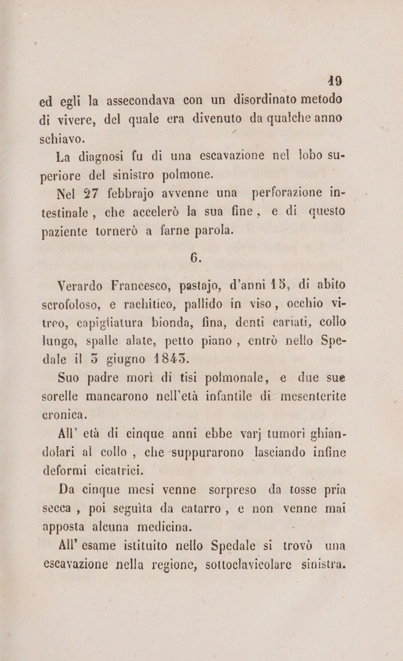 ed egli la assecondava con un disordinato metodo di vivere, del quale era divenuto da qualche anno schiavo. La diagnosi fu di una escavazione nei lobo su¬ periore del sinistro polmone. Nel 27 febbrajo avvenne una perforazione in¬ testinale , che accelerò la sua fine , e di questo paziente tornerò a farne parola. 6. Verardo Francesco, pastajo, d’annilh, di abito scrofoloso, e rachitico, pallido in viso , occhio vi¬ treo, capigliatura bionda, fina, denti cariati, collo lungo, spalle alate, petto piano , entrò nello Spe¬ dale il 5 giugno 1845. Suo padre mori di tisi polmonale, e due sm sorelle mancarono nelhelà infantile di mesenterite cronica. Air età di cinque anni ebbe varj tumori ghian¬ dolari al collo , che suppurarono lasciando infine deformi cicatrici. Da cinque mesi venne sorpreso da tosse pria secca , poi seguita da catarro , e non venne mai apposta alcuna medicina. All* esame istituito nello Spedale si trovò una escavazione nella regione, sottoclavicolare sinistra.