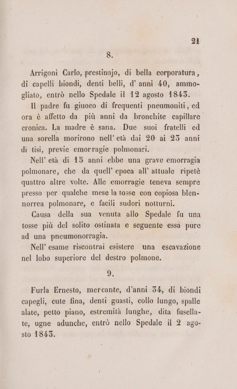 8. Àrrigoni Carlo, prestinajo, di bella corporatura, di capelli biondi, denti belli, d’ anni 40, ammo¬ gliato, entrò nello Spedale il 12 agosto 1843. Il padre fu giuoco di frequenti pneumoniti, ed ora è affetto da più anni da bronchite capillare cronica. La madre è sana. Due suoi fratelli ecl una sorella morirono nell’età dai 20 ai 23 anni di tisi, previe emorragie polmonari. Nell’età di 15 anni ebbe una grave emorragia polmonare, che da quell’ epoca all’ attuale ripetè quattro altre volte. Alle emorragie teneva sempre presso per qualche mese la tosse con copiosa hlen- norrea polmonare, e facili sudori notturni. Causa della sua venuta allo Spedale fu una tosse più del solito ostinata e seguente essa pure ad una pneumonorragia. Nell’ esame riscontrai esistere una escavatone nel lobo superiore del destro polmone. 9. Furia Ernesto, mercante, d’anni 34, di biondi capegli, cute fina, denti guasti, collo lungo, spalle alate, petto piano, estremità lunghe, dita fusella- te, ugne adunche, entrò nello Spedale il 2 ago¬ sto 1843. i