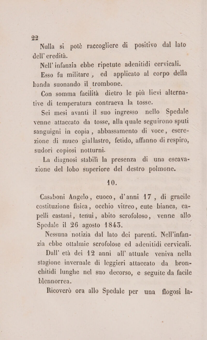 Nulla si potè raccogliere di positivo dal lato dell’ eredità. Nell’infanzia ebbe ripetute adenitidi cervicali. Esso fu militare , ed applicato ai corpo della banda suonando il trombone. p Con somma facilità dietro le più lievi alterna¬ tive di temperatura contraeva la tosse. Sei mesi avanti il suo ingresso nello Spedale venne attaccato da tosse, alla quale seguirono sputi sanguigni in copia, abbassamento di voce, escre¬ zione di muco giallastro, fetido, affanno di respiro, sudori copiosi notturni. La diagnosi stabilì la presenza dì una escava- zione del lobo superiore del destro polmone. 10. Casaboni Angelo, cuoco, d’anni 17, di gracile costituzione fisica, occhio vitreo, cute bianca, ca¬ pelli castani, tenui, abito scrofoloso, venne allo Spedale il 2fi agosto 184o. Nessuna notizia dal lato dei parenti. Nell’infan¬ zia ebbe ottalmie scrofolose ed adenitidi cervicali. Dall’ età dei 12 anni all’ attuale veniva nella stagione invernale di leggieri attaccato da bron- chitidi lunghe nel suo decorso, e seguite da facile blennorrea. Ricoverò ora allo Spedale per una flogosi la-