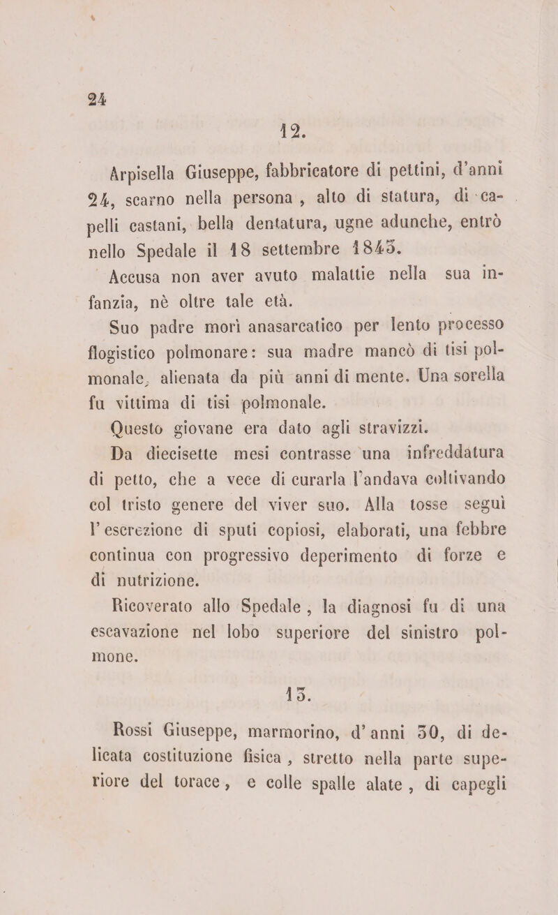 12. Arpisella Giuseppe, fabbricatore di pettini, d’anni 24, scarno nella persona, alto di statura, di-ca¬ pelli castani, bella dentatura, ugne adunche, entrò nello Spedale il 1S settembre 1845. Accusa non aver avuto malattie nella sua in¬ fanzia, nè oltre tale età. Suo padre morì anasarcatico per lento processo flogistico polmonare: sua madre mancò di tisi pol- monale^ alienata da più anni di mente. Una sorella fu vittima di tisi polmonale. Questo giovane era dato agli stravizzi. Da diecisette mesi contrasse una infreddatura di petto, che a vece di curarla Fandava coltivando col tristo genere del viver suo. Alla tosse seguì l’escrezione di sputi copiosi, elaborati, una febbre continua con progressivo deperimento di forze e di nutrizione. Ricoverato allo Spedale , la diagnosi fu di una escavazione nel lobo superiore del sinistro pol¬ mone. lo. Rossi Giuseppe, marmorino, d’anni 50, di de¬ licata costituzione fìsica , stretto nella parte supe¬ riore del torace , e colle spalle alate , di capegii