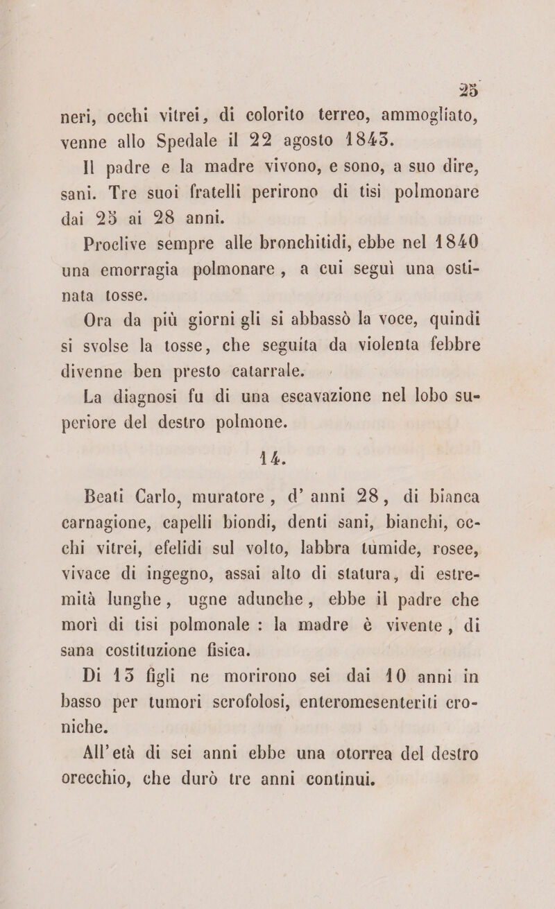 neri, occhi vitrei, di colorito terreo, ammogliato, venne allo Spedale il 22 agosto 1845. 11 padre e la madre vivono, e sono, a suo dire, sani. Tre suoi fratelli perirono di tisi polmonare dai 25 ai 28 anni. Proclive sempre alle bronchitidi, ebbe nel 1840 una emorragia polmonare , a cui seguì una osti¬ nata tosse. Ora da più giorni gli si abbassò la voce, quindi si svolse la tosse, che seguita da violenta febbre divenne ben presto catarrale. La diagnosi fu di una escavazione nel lobo su¬ periore del destro polmone. 14. Beati Carlo, muratore, d’anni 28, di bianca carnagione, capelli biondi, denti sani, bianchi, oc¬ chi vitrei, efelidi sul volto, labbra tumide, rosee, vivace di ingegno, assai alto di statura, di estre¬ mità lunghe , ugne adunche , ebbe il padre che morì di tisi polmonale : la madre è vivente , di sana costituzione fisica. Di 13 figli ne morirono sei dai 10 anni in basso per tumori scrofolosi, enteromesenteriti cro¬ niche. All’età di sei anni ebbe una otorrea del destro orecchio, che durò tre anni continui.
