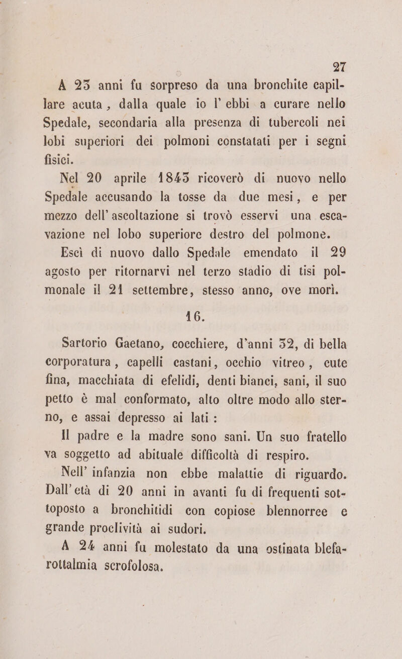 A 23 anni fa sorpreso da una bronchite capil¬ lare acuta , dalla quale io 1’ ebbi a curare nello Spedale, secondaria alla presenza di tubercoli nei lobi superiori dei polmoni constatati per i segni fisici. Nel 20 aprile 1843 ricoverò di nuovo nello Spedale accusando la tosse da due mesi, e per mezzo dell’ ascoltazione si trovò esservi una esca- vazione nel lobo superiore destro dei polmone. Esci di nuovo dallo Spedale emendato il 29 agosto per ritornarvi nel terzo stadio di tisi pol- monale il 21 settembre, stesso anno, ove morì. 16. Sartorio Gaetano, cocchiere, d'anni 32, di bella corporatura, capelli castani, occhio vitreo, cute fina, macchiata di efelidi, denti bianci, sani, il suo petto è mal conformato, alto oltre modo allo ster¬ no, e assai depresso ai lati : Il padre e la madre sono sani. Un suo fratello va soggetto ad abituale difficoltà di respiro. Nell’ infanzia non ebbe malattie di riguardo. Dall’età di 20 anni in avanti fu di frequenti sot¬ toposto a bronchitidi con copiose blennorree e grande proclività ai sudori. A 24 anni fu molestato da una ostinata blefa- rottaimia scrofolosa.